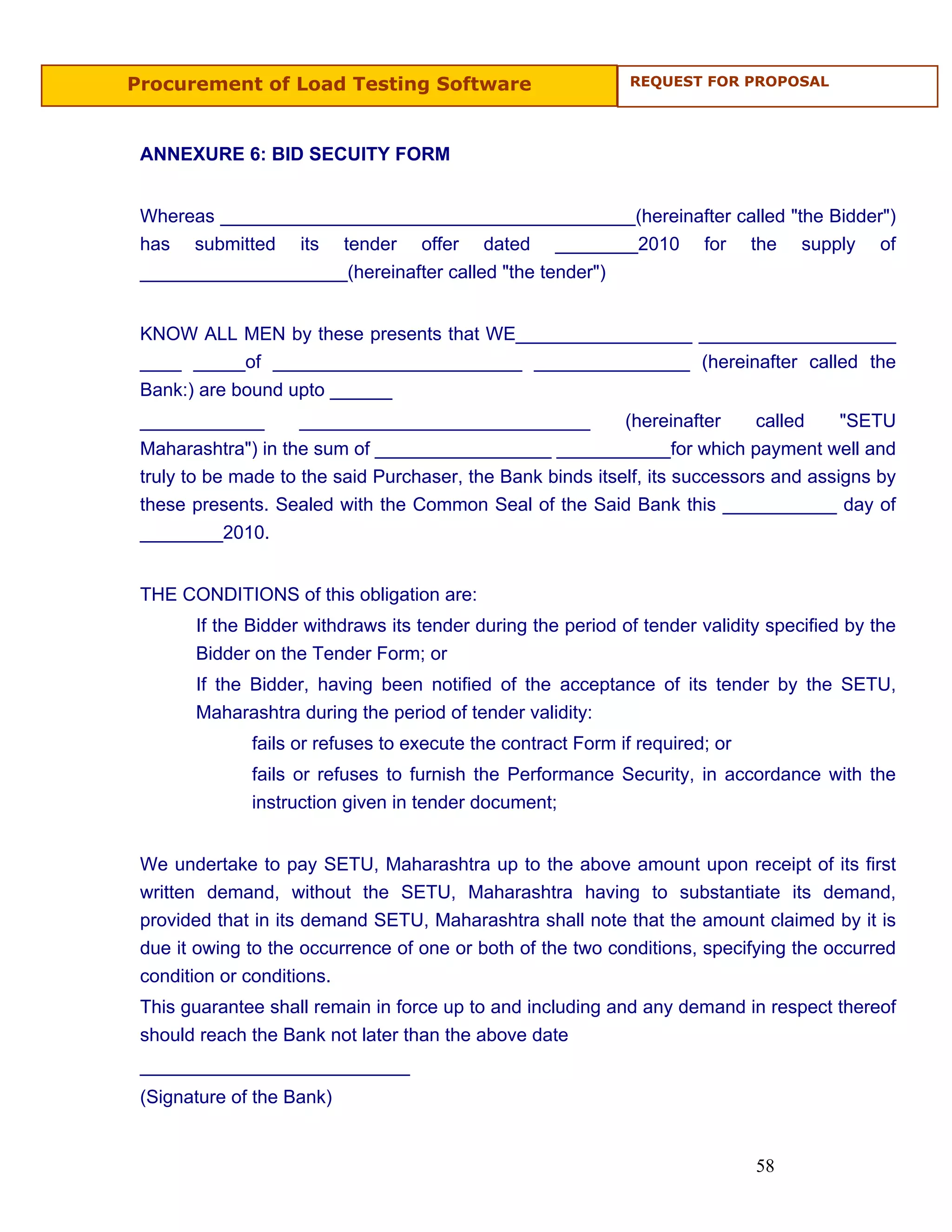 Procurement of Load Testing Software                          REQUEST FOR PROPOSAL




 ANNEXURE 6: BID SECUITY FORM


 Whereas ________________________________________(hereinafter called "the Bidder")
 has submitted its tender offer dated ________2010 for the supply of
 ____________________(hereinafter called "the tender")


 KNOW ALL MEN by these presents that WE_________________ ___________________
 ____ _____of ________________________ _______________ (hereinafter called the
 Bank:) are bound upto ______
 ____________        ____________________________           (hereinafter     called    "SETU
 Maharashtra") in the sum of _________________ ___________for which payment well and
 truly to be made to the said Purchaser, the Bank binds itself, its successors and assigns by
 these presents. Sealed with the Common Seal of the Said Bank this ___________ day of
 ________2010.


 THE CONDITIONS of this obligation are:
       If the Bidder withdraws its tender during the period of tender validity specified by the
       Bidder on the Tender Form; or
       If the Bidder, having been notified of the acceptance of its tender by the SETU,
       Maharashtra during the period of tender validity:
              fails or refuses to execute the contract Form if required; or
              fails or refuses to furnish the Performance Security, in accordance with the
              instruction given in tender document;


 We undertake to pay SETU, Maharashtra up to the above amount upon receipt of its first
 written demand, without the SETU, Maharashtra having to substantiate its demand,
 provided that in its demand SETU, Maharashtra shall note that the amount claimed by it is
 due it owing to the occurrence of one or both of the two conditions, specifying the occurred
 condition or conditions.
 This guarantee shall remain in force up to and including and any demand in respect thereof
 should reach the Bank not later than the above date
 __________________________
 (Signature of the Bank)


                                                                              58
 
