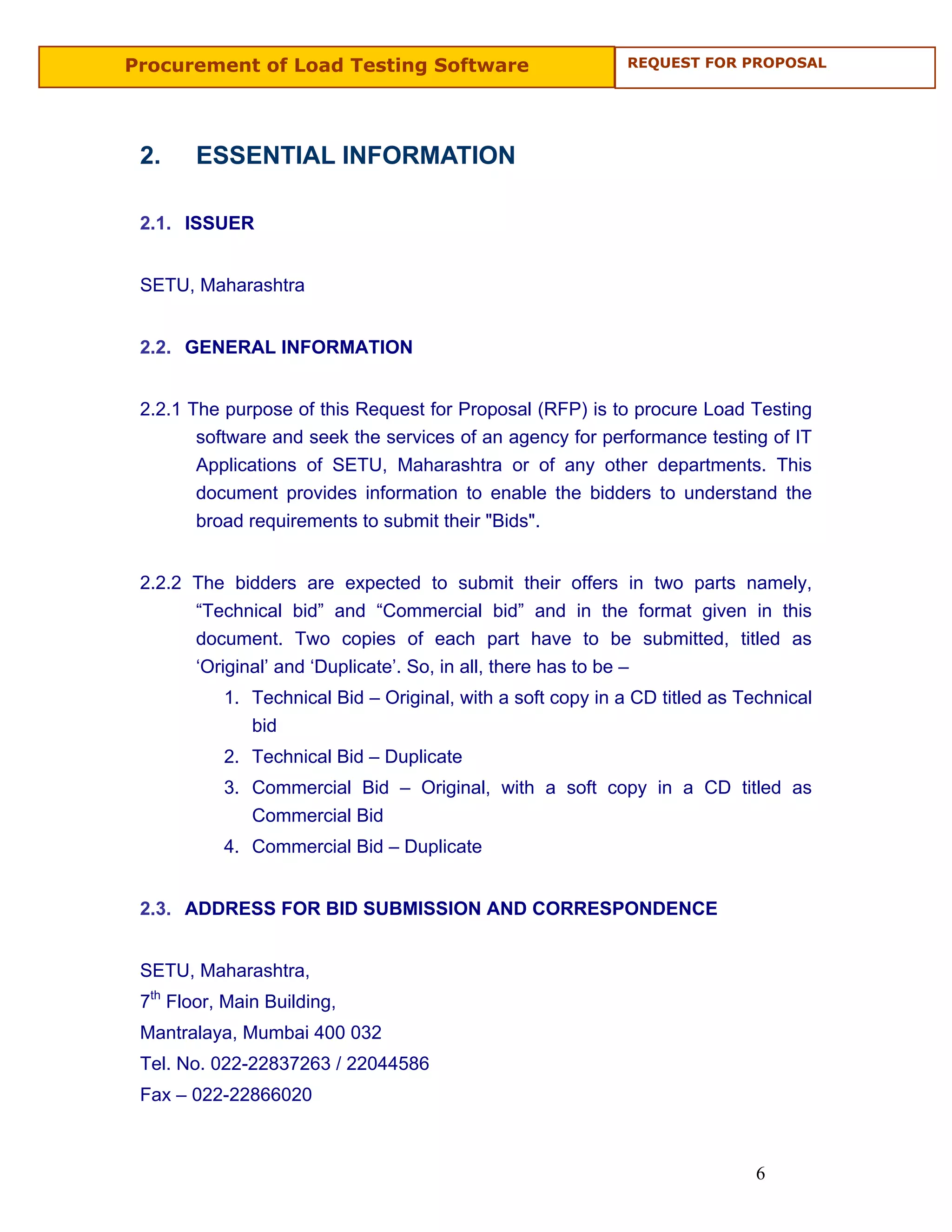 Procurement of Load Testing Software                         REQUEST FOR PROPOSAL




 2.     ESSENTIAL INFORMATION

 2.1. ISSUER


 SETU, Maharashtra


 2.2. GENERAL INFORMATION


 2.2.1 The purpose of this Request for Proposal (RFP) is to procure Load Testing
        software and seek the services of an agency for performance testing of IT
        Applications of SETU, Maharashtra or of any other departments. This
        document provides information to enable the bidders to understand the
        broad requirements to submit their "Bids".


 2.2.2 The bidders are expected to submit their offers in two parts namely,
       “Technical bid” and “Commercial bid” and in the format given in this
       document. Two copies of each part have to be submitted, titled as
       ‘Original’ and ‘Duplicate’. So, in all, there has to be –
           1. Technical Bid – Original, with a soft copy in a CD titled as Technical
              bid
           2. Technical Bid – Duplicate
           3. Commercial Bid – Original, with a soft copy in a CD titled as
              Commercial Bid
           4. Commercial Bid – Duplicate


 2.3. ADDRESS FOR BID SUBMISSION AND CORRESPONDENCE


 SETU, Maharashtra,
 7th Floor, Main Building,
 Mantralaya, Mumbai 400 032
 Tel. No. 022-22837263 / 22044586
 Fax – 022-22866020



                                                                             6
 