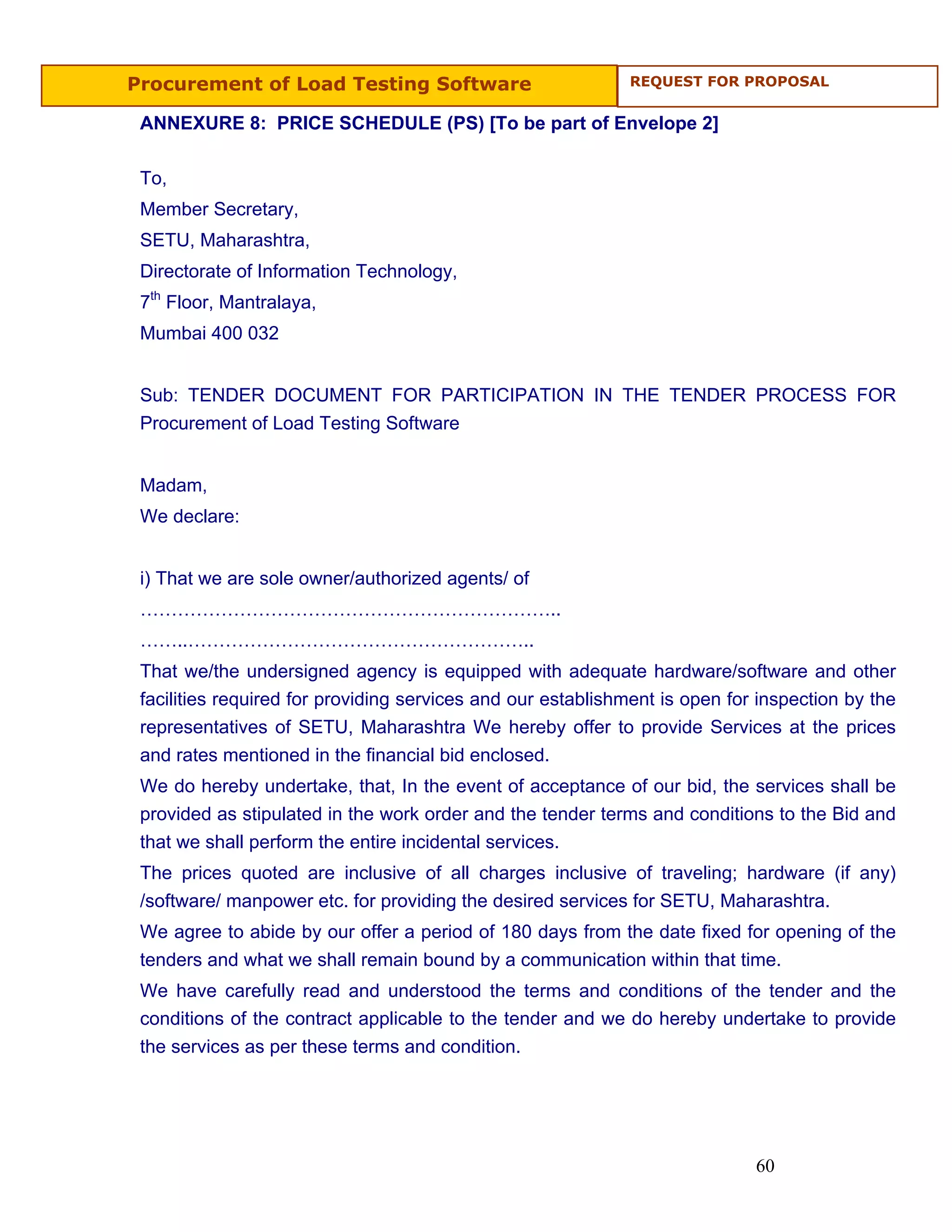 Procurement of Load Testing Software                         REQUEST FOR PROPOSAL


 ANNEXURE 8: PRICE SCHEDULE (PS) [To be part of Envelope 2]

 To,
 Member Secretary,
 SETU, Maharashtra,
 Directorate of Information Technology,
 7th Floor, Mantralaya,
 Mumbai 400 032


 Sub: TENDER DOCUMENT FOR PARTICIPATION IN THE TENDER PROCESS FOR
 Procurement of Load Testing Software


 Madam,
 We declare:


 i) That we are sole owner/authorized agents/ of
 …………………………………………………………..
 ……..………………………………………………..
 That we/the undersigned agency is equipped with adequate hardware/software and other
 facilities required for providing services and our establishment is open for inspection by the
 representatives of SETU, Maharashtra We hereby offer to provide Services at the prices
 and rates mentioned in the financial bid enclosed.
 We do hereby undertake, that, In the event of acceptance of our bid, the services shall be
 provided as stipulated in the work order and the tender terms and conditions to the Bid and
 that we shall perform the entire incidental services.
 The prices quoted are inclusive of all charges inclusive of traveling; hardware (if any)
 /software/ manpower etc. for providing the desired services for SETU, Maharashtra.
 We agree to abide by our offer a period of 180 days from the date fixed for opening of the
 tenders and what we shall remain bound by a communication within that time.
 We have carefully read and understood the terms and conditions of the tender and the
 conditions of the contract applicable to the tender and we do hereby undertake to provide
 the services as per these terms and condition.




                                                                             60
 