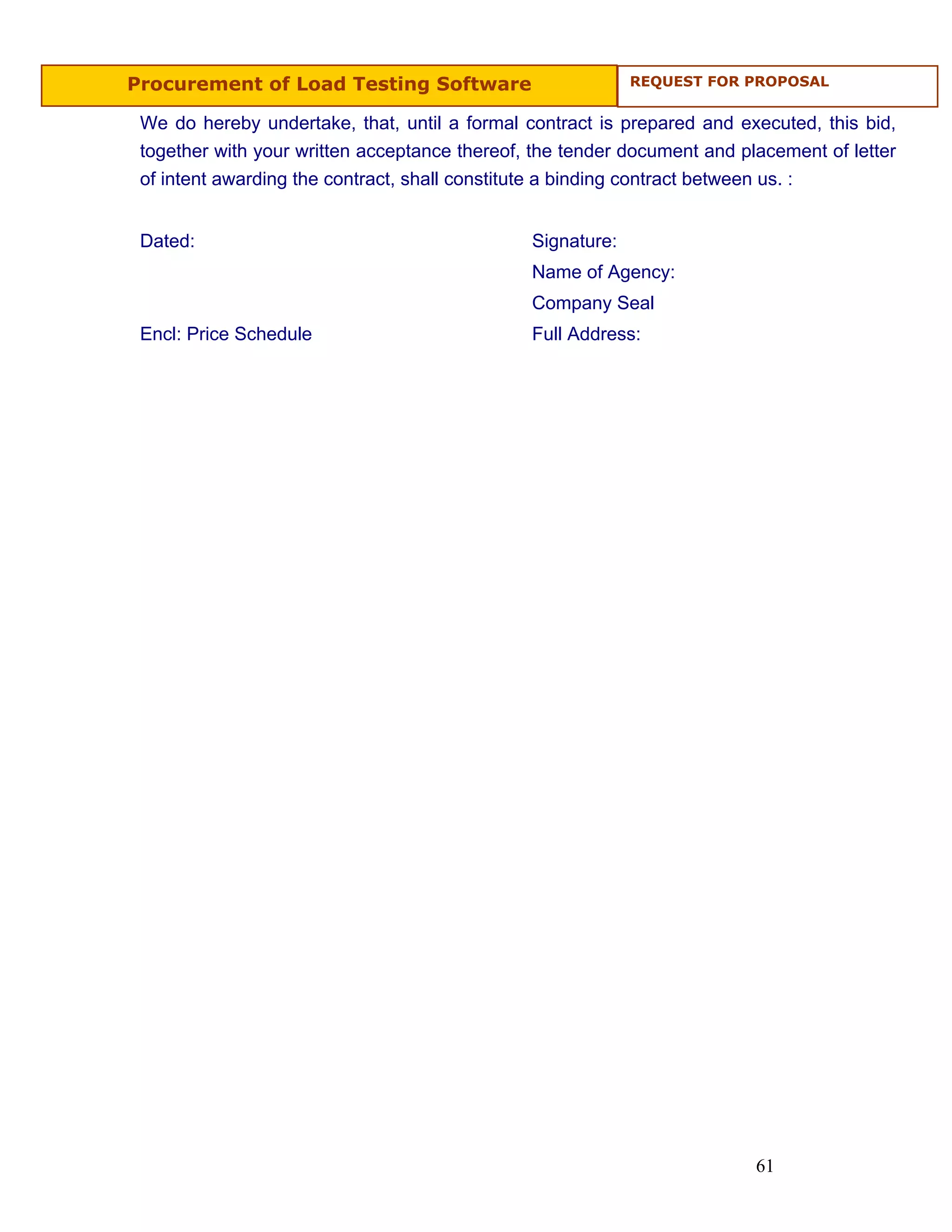 Procurement of Load Testing Software                        REQUEST FOR PROPOSAL


 We do hereby undertake, that, until a formal contract is prepared and executed, this bid,
 together with your written acceptance thereof, the tender document and placement of letter
 of intent awarding the contract, shall constitute a binding contract between us. :


 Dated:                                        Signature:
                                               Name of Agency:
                                               Company Seal
 Encl: Price Schedule                          Full Address:




                                                                          61
 