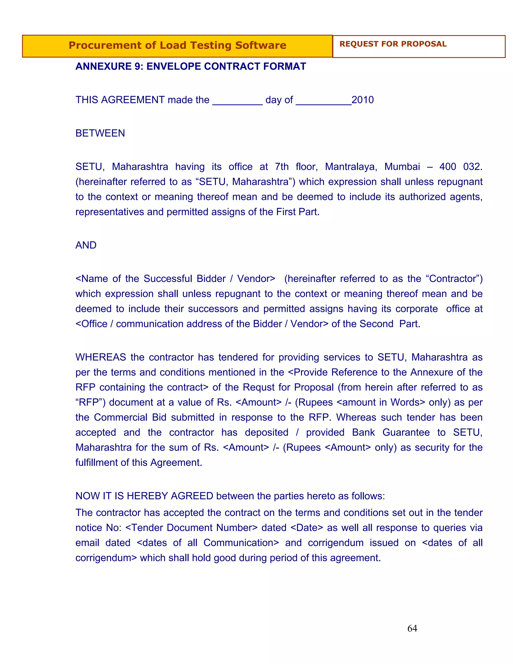 Procurement of Load Testing Software                       REQUEST FOR PROPOSAL


 ANNEXURE 9: ENVELOPE CONTRACT FORMAT


 THIS AGREEMENT made the _________ day of __________2010


 BETWEEN


 SETU, Maharashtra having its office at 7th floor, Mantralaya, Mumbai – 400 032.
 (hereinafter referred to as “SETU, Maharashtra”) which expression shall unless repugnant
 to the context or meaning thereof mean and be deemed to include its authorized agents,
 representatives and permitted assigns of the First Part.


 AND


 <Name of the Successful Bidder / Vendor> (hereinafter referred to as the “Contractor”)
 which expression shall unless repugnant to the context or meaning thereof mean and be
 deemed to include their successors and permitted assigns having its corporate office at
 <Office / communication address of the Bidder / Vendor> of the Second Part.


 WHEREAS the contractor has tendered for providing services to SETU, Maharashtra as
 per the terms and conditions mentioned in the <Provide Reference to the Annexure of the
 RFP containing the contract> of the Requst for Proposal (from herein after referred to as
 “RFP”) document at a value of Rs. <Amount> /- (Rupees <amount in Words> only) as per
 the Commercial Bid submitted in response to the RFP. Whereas such tender has been
 accepted and the contractor has deposited / provided Bank Guarantee to SETU,
 Maharashtra for the sum of Rs. <Amount> /- (Rupees <Amount> only) as security for the
 fulfillment of this Agreement.


 NOW IT IS HEREBY AGREED between the parties hereto as follows:
 The contractor has accepted the contract on the terms and conditions set out in the tender
 notice No: <Tender Document Number> dated <Date> as well all response to queries via
 email dated <dates of all Communication> and corrigendum issued on <dates of all
 corrigendum> which shall hold good during period of this agreement.




                                                                          64
 