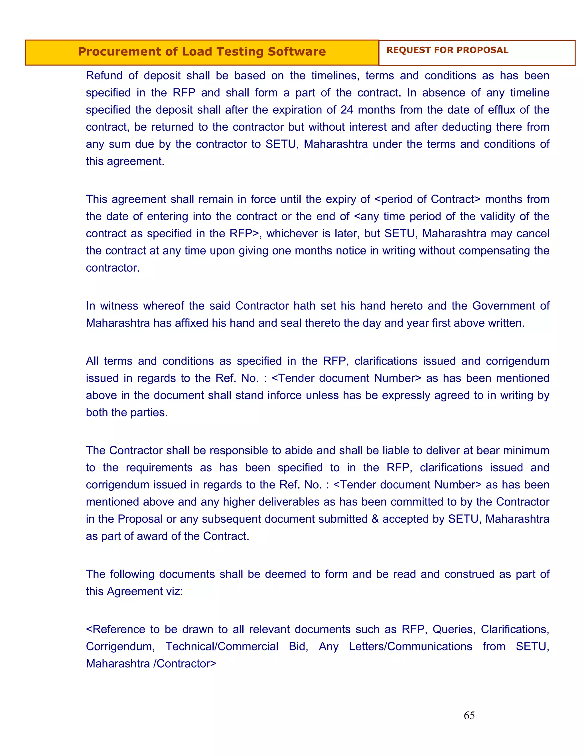 Procurement of Load Testing Software                        REQUEST FOR PROPOSAL


 Refund of deposit shall be based on the timelines, terms and conditions as has been
 specified in the RFP and shall form a part of the contract. In absence of any timeline
 specified the deposit shall after the expiration of 24 months from the date of efflux of the
 contract, be returned to the contractor but without interest and after deducting there from
 any sum due by the contractor to SETU, Maharashtra under the terms and conditions of
 this agreement.


 This agreement shall remain in force until the expiry of <period of Contract> months from
 the date of entering into the contract or the end of <any time period of the validity of the
 contract as specified in the RFP>, whichever is later, but SETU, Maharashtra may cancel
 the contract at any time upon giving one months notice in writing without compensating the
 contractor.


 In witness whereof the said Contractor hath set his hand hereto and the Government of
 Maharashtra has affixed his hand and seal thereto the day and year first above written.


 All terms and conditions as specified in the RFP, clarifications issued and corrigendum
 issued in regards to the Ref. No. : <Tender document Number> as has been mentioned
 above in the document shall stand inforce unless has be expressly agreed to in writing by
 both the parties.


 The Contractor shall be responsible to abide and shall be liable to deliver at bear minimum
 to the requirements as has been specified to in the RFP, clarifications issued and
 corrigendum issued in regards to the Ref. No. : <Tender document Number> as has been
 mentioned above and any higher deliverables as has been committed to by the Contractor
 in the Proposal or any subsequent document submitted & accepted by SETU, Maharashtra
 as part of award of the Contract.


 The following documents shall be deemed to form and be read and construed as part of
 this Agreement viz:


 <Reference to be drawn to all relevant documents such as RFP, Queries, Clarifications,
 Corrigendum, Technical/Commercial Bid, Any Letters/Communications from SETU,
 Maharashtra /Contractor>



                                                                           65
 