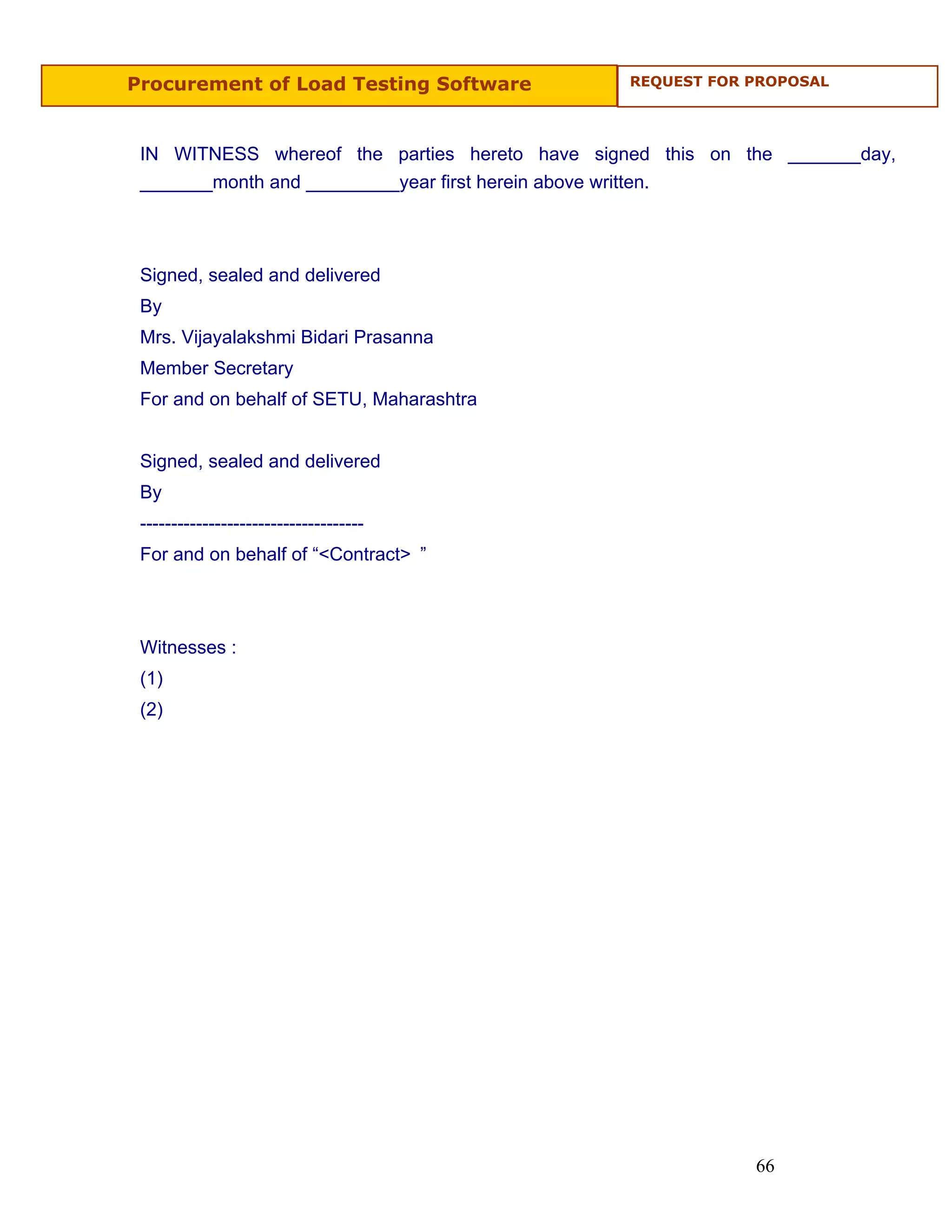 Procurement of Load Testing Software            REQUEST FOR PROPOSAL




 IN WITNESS whereof the parties hereto have signed this on the _______day,
 _______month and _________year first herein above written.



 Signed, sealed and delivered
 By
 Mrs. Vijayalakshmi Bidari Prasanna
 Member Secretary
 For and on behalf of SETU, Maharashtra


 Signed, sealed and delivered
 By
 ------------------------------------
 For and on behalf of “<Contract> ”



 Witnesses :
 (1)
 (2)




                                                            66
 