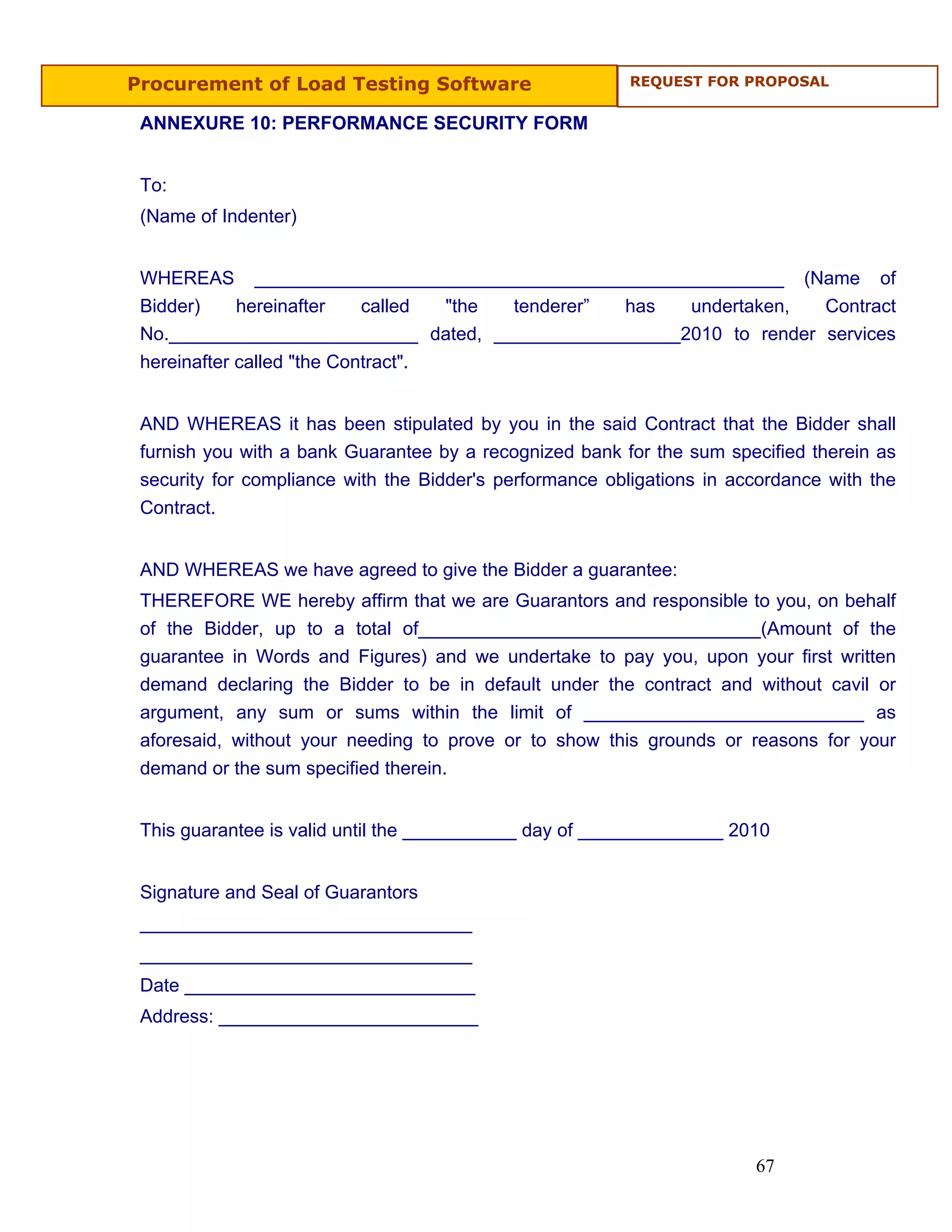 Procurement of Load Testing Software                      REQUEST FOR PROPOSAL


 ANNEXURE 10: PERFORMANCE SECURITY FORM


 To:
 (Name of Indenter)


 WHEREAS ___________________________________________________ (Name of
 Bidder)     hereinafter    called  "the tenderer” has undertaken,   Contract
 No.________________________ dated, __________________2010 to render services
 hereinafter called "the Contract".


 AND WHEREAS it has been stipulated by you in the said Contract that the Bidder shall
 furnish you with a bank Guarantee by a recognized bank for the sum specified therein as
 security for compliance with the Bidder's performance obligations in accordance with the
 Contract.


 AND WHEREAS we have agreed to give the Bidder a guarantee:
 THEREFORE WE hereby affirm that we are Guarantors and responsible to you, on behalf
 of the Bidder, up to a total of_________________________________(Amount of the
 guarantee in Words and Figures) and we undertake to pay you, upon your first written
 demand declaring the Bidder to be in default under the contract and without cavil or
 argument, any sum or sums within the limit of ___________________________ as
 aforesaid, without your needing to prove or to show this grounds or reasons for your
 demand or the sum specified therein.


 This guarantee is valid until the ___________ day of ______________ 2010


 Signature and Seal of Guarantors
 ________________________________
 ________________________________
 Date ____________________________
 Address: _________________________




                                                                        67
 