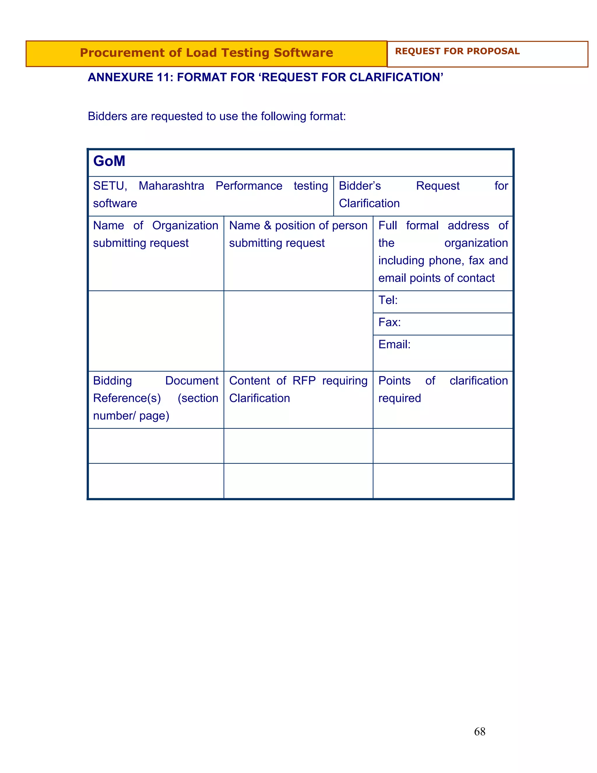 Procurement of Load Testing Software                     REQUEST FOR PROPOSAL


 ANNEXURE 11: FORMAT FOR ‘REQUEST FOR CLARIFICATION’


 Bidders are requested to use the following format:


  GoM
  SETU, Maharashtra Performance testing Bidder’s               Request        for
  software                              Clarification
  Name of Organization Name & position of person Full formal address of
  submitting request   submitting request        the          organization
                                                 including phone, fax and
                                                 email points of contact
                                                      Tel:
                                                      Fax:
                                                      Email:


  Bidding     Document Content of RFP requiring Points of           clarification
  Reference(s) (section Clarification           required
  number/ page)




                                                                         68
 