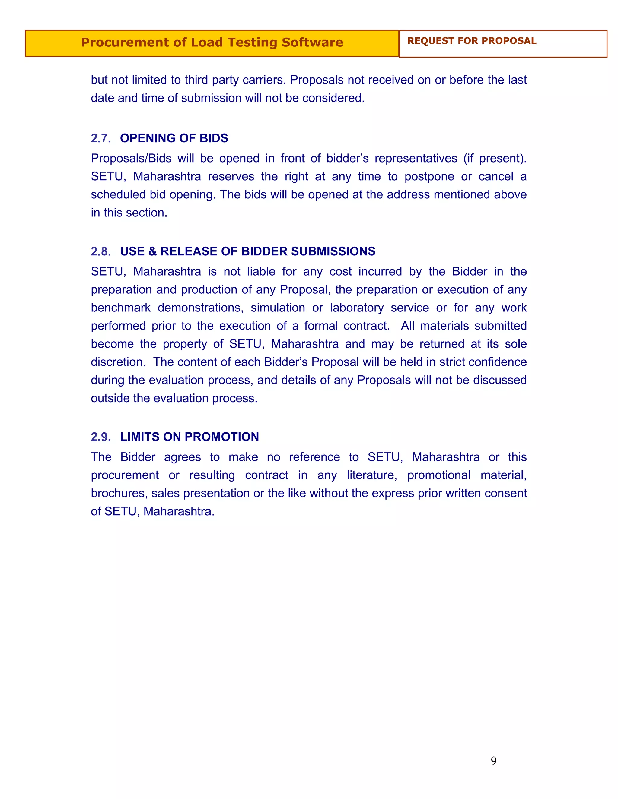 Procurement of Load Testing Software                          REQUEST FOR PROPOSAL



 but not limited to third party carriers. Proposals not received on or before the last
 date and time of submission will not be considered.


 2.7. OPENING OF BIDS
 Proposals/Bids will be opened in front of bidder’s representatives (if present).
 SETU, Maharashtra reserves the right at any time to postpone or cancel a
 scheduled bid opening. The bids will be opened at the address mentioned above
 in this section.


 2.8. USE & RELEASE OF BIDDER SUBMISSIONS
 SETU, Maharashtra is not liable for any cost incurred by the Bidder in the
 preparation and production of any Proposal, the preparation or execution of any
 benchmark demonstrations, simulation or laboratory service or for any work
 performed prior to the execution of a formal contract. All materials submitted
 become the property of SETU, Maharashtra and may be returned at its sole
 discretion. The content of each Bidder’s Proposal will be held in strict confidence
 during the evaluation process, and details of any Proposals will not be discussed
 outside the evaluation process.


 2.9. LIMITS ON PROMOTION
 The Bidder agrees to make no reference to SETU, Maharashtra or this
 procurement or resulting contract in any literature, promotional material,
 brochures, sales presentation or the like without the express prior written consent
 of SETU, Maharashtra.




                                                                              9
 