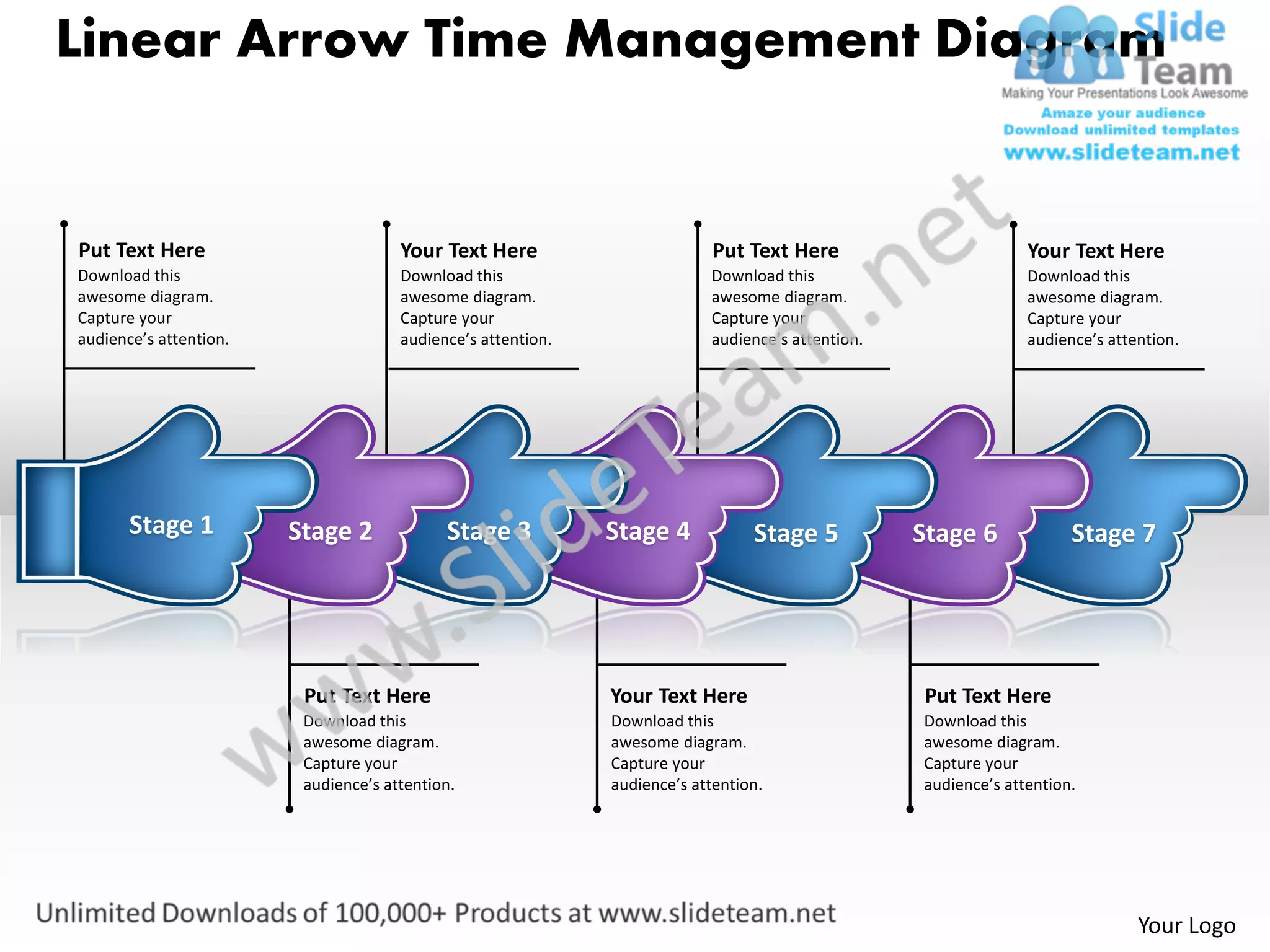 Linear Arrow Time Management Diagram


Put Text Here                         Your Text Here                        Put Text Here                        Your Text Here
Download this                         Download this                        Download this                         Download this
awesome diagram.                      awesome diagram.                     awesome diagram.                      awesome diagram.
Capture your                          Capture your                         Capture your                          Capture your
audience’s attention.                 audience’s attention.                audience’s attention.                 audience’s attention.




       Stage 1          Stage 2             Stage 3           Stage 4            Stage 5           Stage 6             Stage 7




                         Put Text Here                        Your Text Here                       Put Text Here
                         Download this                        Download this                        Download this
                         awesome diagram.                     awesome diagram.                     awesome diagram.
                         Capture your                         Capture your                         Capture your
                         audience’s attention.                audience’s attention.                audience’s attention.




                                                                                                                                Your Logo
 