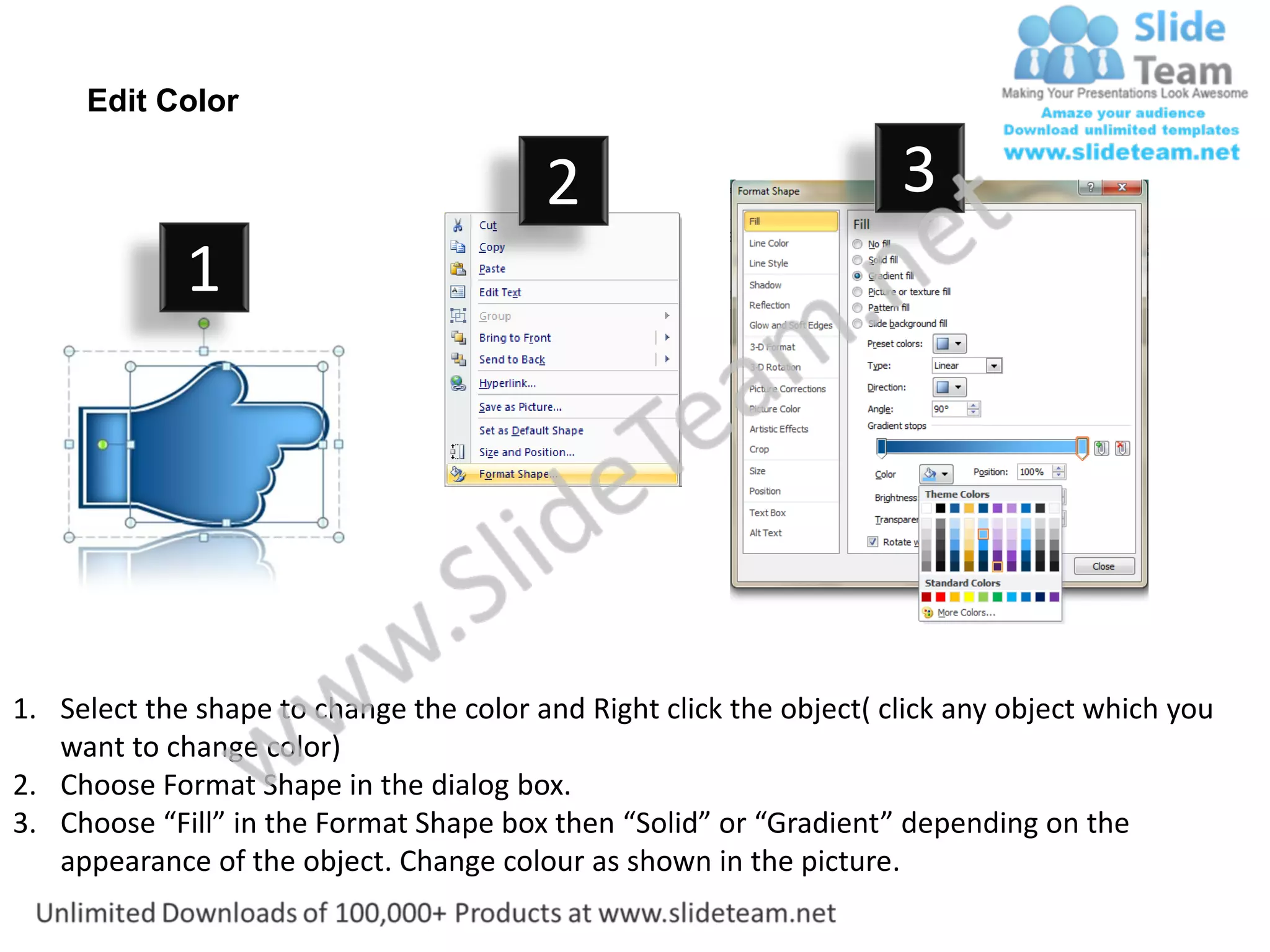 Edit Color

                                         2                           3
             1




1. Select the shape to change the color and Right click the object( click any object which you
   want to change color)
2. Choose Format Shape in the dialog box.
3. Choose “Fill” in the Format Shape box then “Solid” or “Gradient” depending on the
   appearance of the object. Change colour as shown in the picture.
 