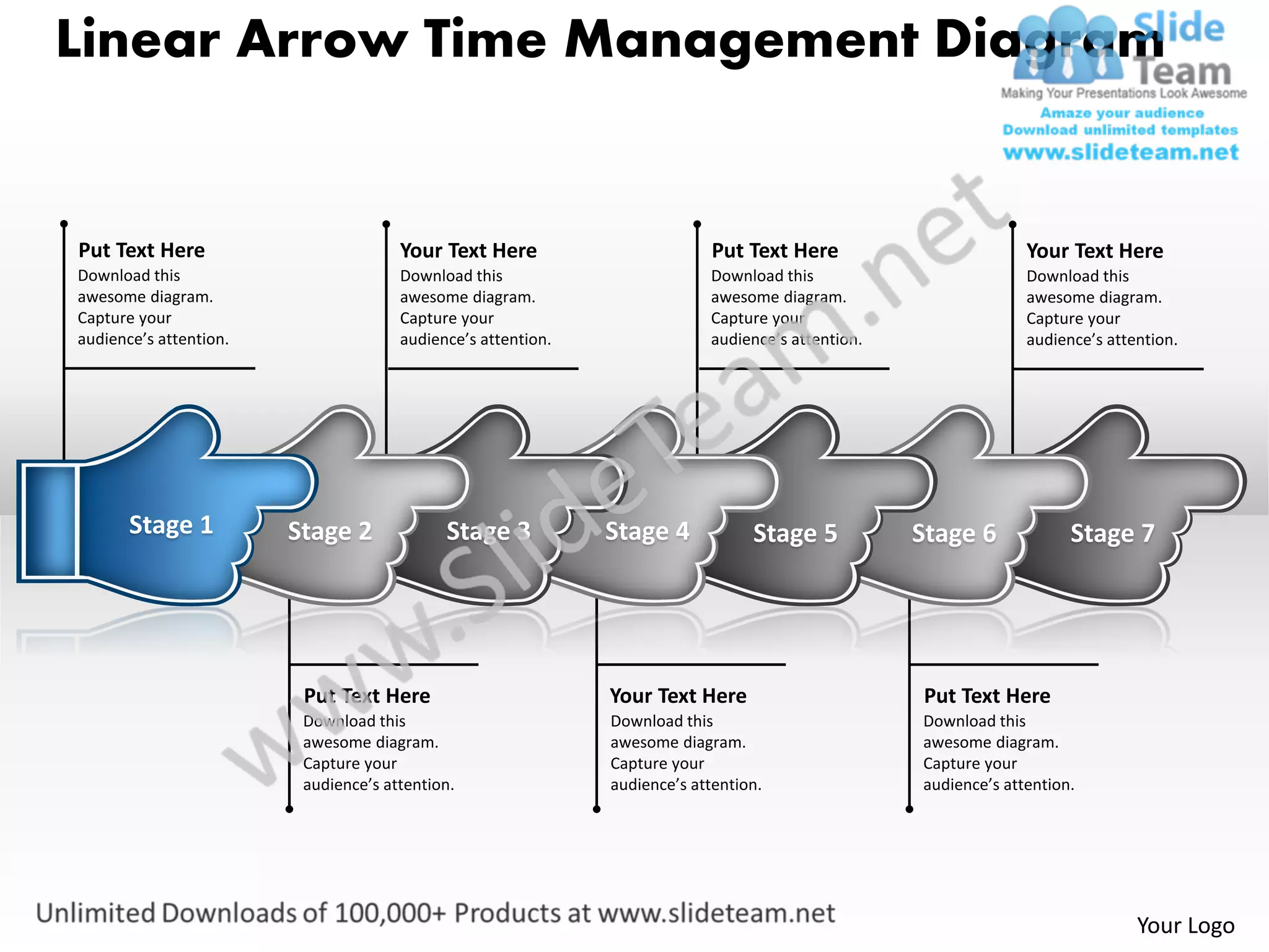 Linear Arrow Time Management Diagram


Put Text Here                         Your Text Here                        Put Text Here                        Your Text Here
Download this                         Download this                        Download this                         Download this
awesome diagram.                      awesome diagram.                     awesome diagram.                      awesome diagram.
Capture your                          Capture your                         Capture your                          Capture your
audience’s attention.                 audience’s attention.                audience’s attention.                 audience’s attention.




       Stage 1          Stage 2             Stage 3           Stage 4            Stage 5           Stage 6             Stage 7




                         Put Text Here                        Your Text Here                       Put Text Here
                         Download this                        Download this                        Download this
                         awesome diagram.                     awesome diagram.                     awesome diagram.
                         Capture your                         Capture your                         Capture your
                         audience’s attention.                audience’s attention.                audience’s attention.




                                                                                                                                Your Logo
 