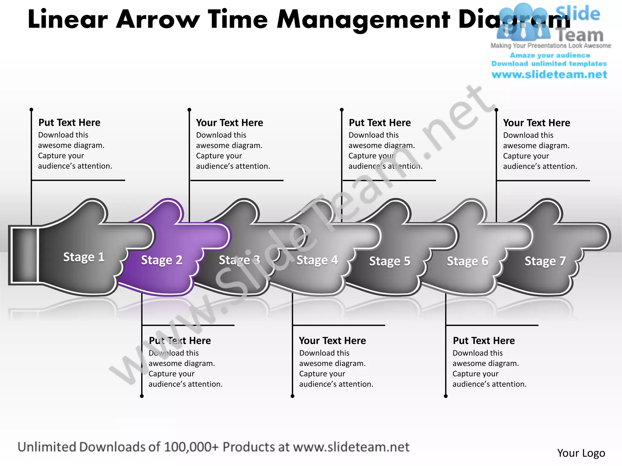 Linear Arrow Time Management Diagram


Put Text Here                         Your Text Here                        Put Text Here                        Your Text Here
Download this                         Download this                        Download this                         Download this
awesome diagram.                      awesome diagram.                     awesome diagram.                      awesome diagram.
Capture your                          Capture your                         Capture your                          Capture your
audience’s attention.                 audience’s attention.                audience’s attention.                 audience’s attention.




       Stage 1          Stage 2             Stage 3           Stage 4            Stage 5           Stage 6             Stage 7




                         Put Text Here                        Your Text Here                       Put Text Here
                         Download this                        Download this                        Download this
                         awesome diagram.                     awesome diagram.                     awesome diagram.
                         Capture your                         Capture your                         Capture your
                         audience’s attention.                audience’s attention.                audience’s attention.




                                                                                                                                Your Logo
 