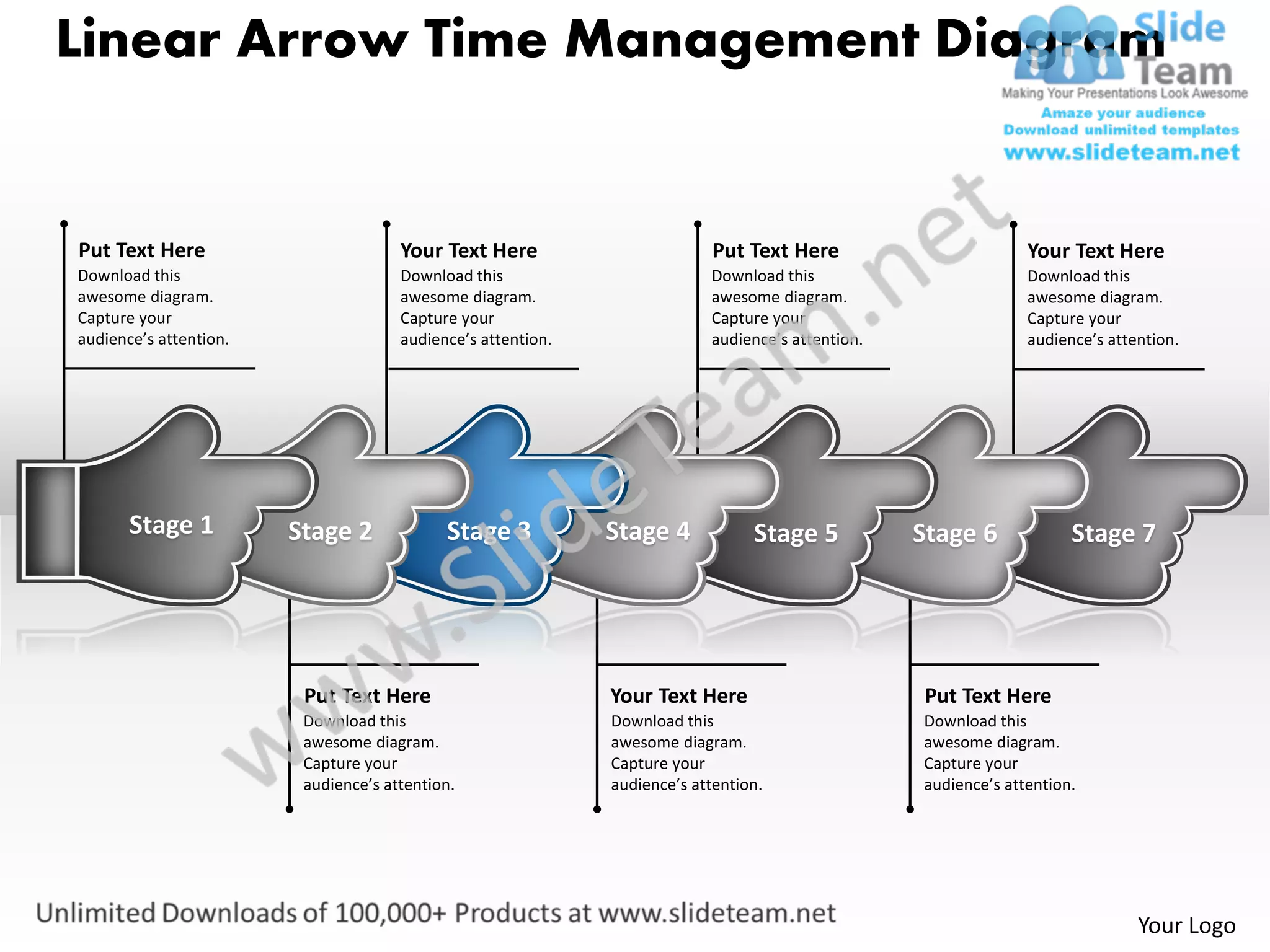 Linear Arrow Time Management Diagram


Put Text Here                         Your Text Here                        Put Text Here                        Your Text Here
Download this                         Download this                        Download this                         Download this
awesome diagram.                      awesome diagram.                     awesome diagram.                      awesome diagram.
Capture your                          Capture your                         Capture your                          Capture your
audience’s attention.                 audience’s attention.                audience’s attention.                 audience’s attention.




       Stage 1          Stage 2             Stage 3           Stage 4            Stage 5           Stage 6             Stage 7




                         Put Text Here                        Your Text Here                       Put Text Here
                         Download this                        Download this                        Download this
                         awesome diagram.                     awesome diagram.                     awesome diagram.
                         Capture your                         Capture your                         Capture your
                         audience’s attention.                audience’s attention.                audience’s attention.




                                                                                                                                Your Logo
 