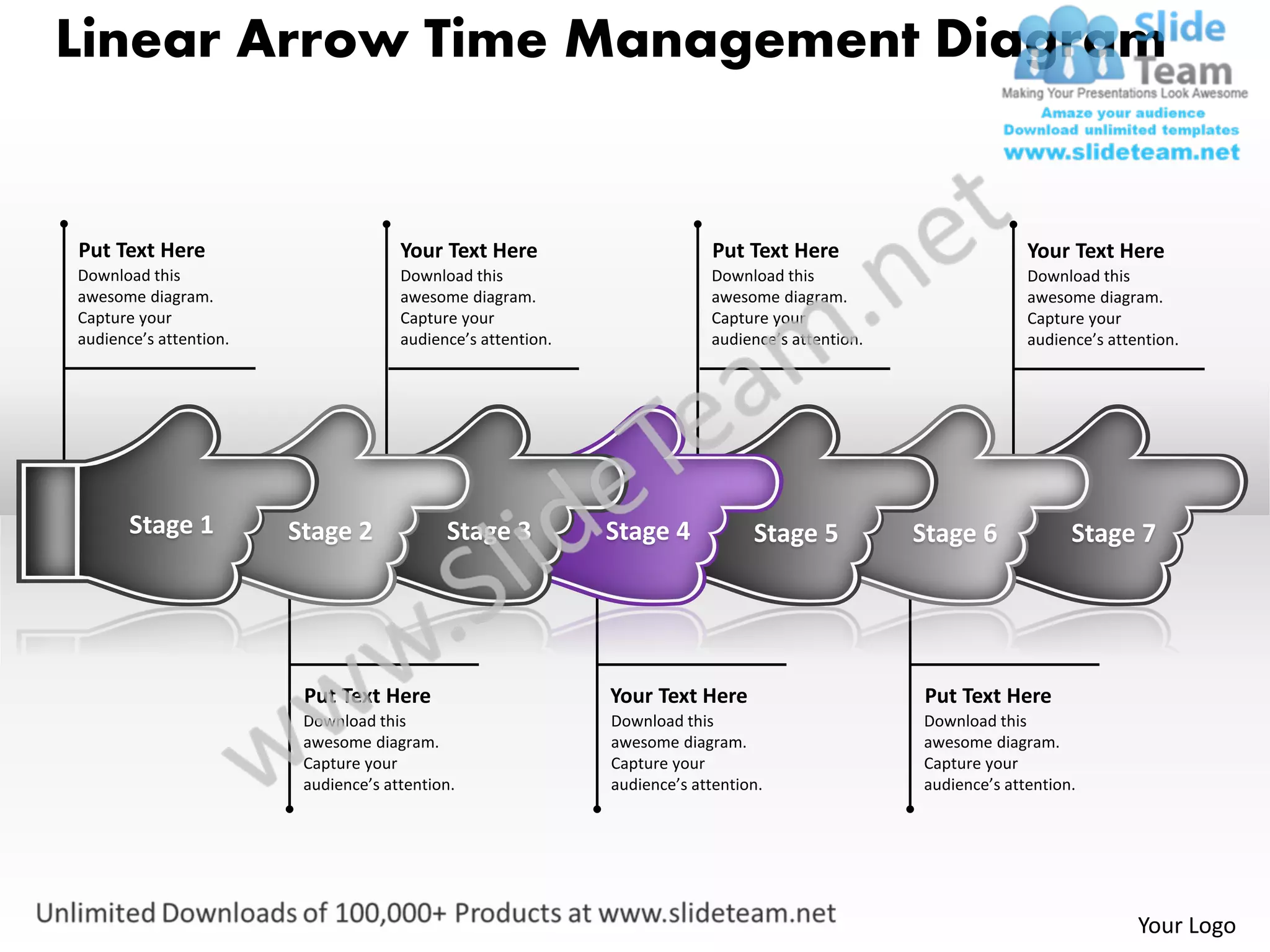 Linear Arrow Time Management Diagram


Put Text Here                         Your Text Here                        Put Text Here                        Your Text Here
Download this                         Download this                        Download this                         Download this
awesome diagram.                      awesome diagram.                     awesome diagram.                      awesome diagram.
Capture your                          Capture your                         Capture your                          Capture your
audience’s attention.                 audience’s attention.                audience’s attention.                 audience’s attention.




       Stage 1          Stage 2             Stage 3           Stage 4            Stage 5           Stage 6             Stage 7




                         Put Text Here                        Your Text Here                       Put Text Here
                         Download this                        Download this                        Download this
                         awesome diagram.                     awesome diagram.                     awesome diagram.
                         Capture your                         Capture your                         Capture your
                         audience’s attention.                audience’s attention.                audience’s attention.




                                                                                                                                Your Logo
 