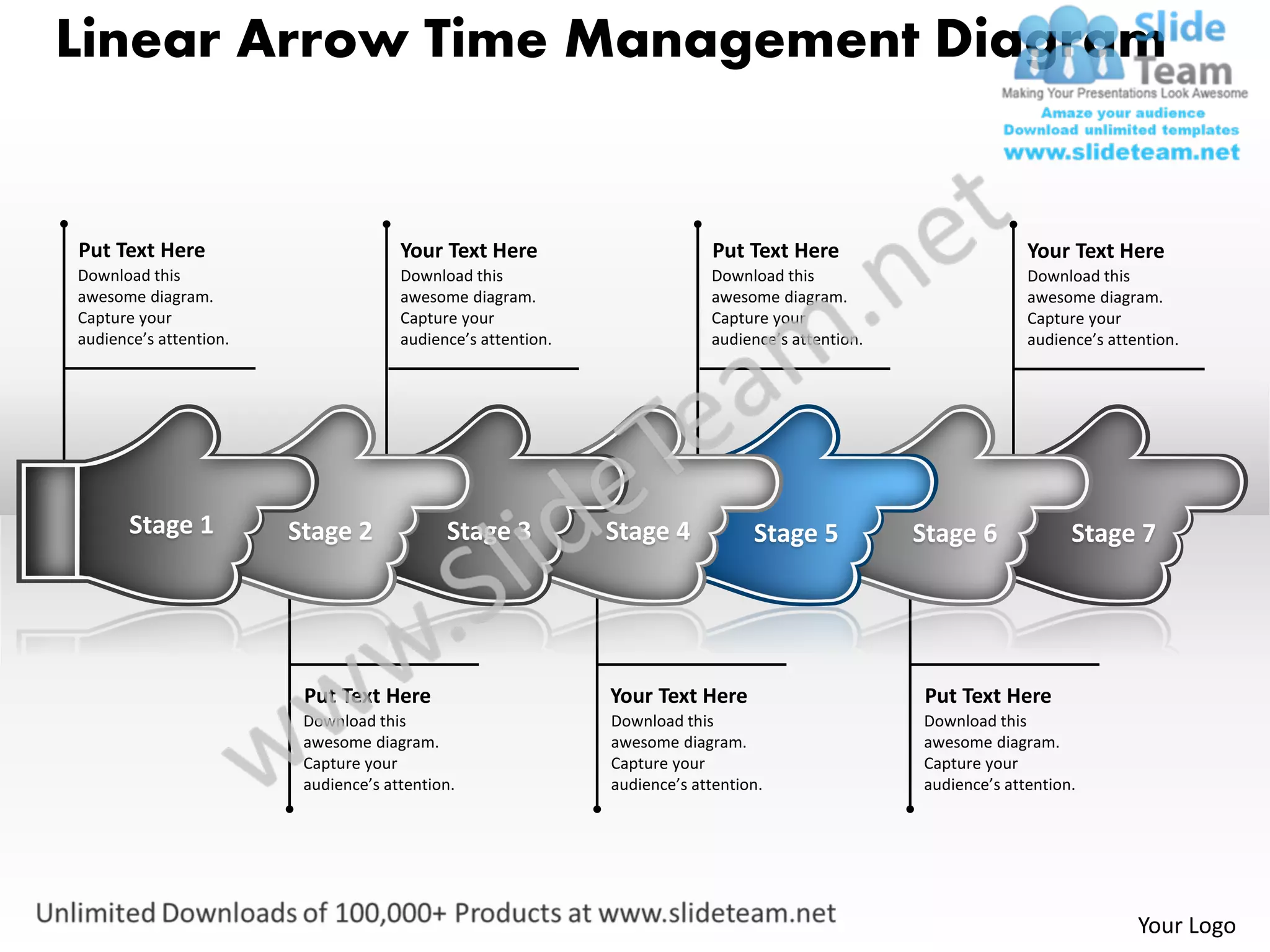 Linear Arrow Time Management Diagram


Put Text Here                         Your Text Here                        Put Text Here                        Your Text Here
Download this                         Download this                        Download this                         Download this
awesome diagram.                      awesome diagram.                     awesome diagram.                      awesome diagram.
Capture your                          Capture your                         Capture your                          Capture your
audience’s attention.                 audience’s attention.                audience’s attention.                 audience’s attention.




       Stage 1          Stage 2             Stage 3           Stage 4            Stage 5           Stage 6             Stage 7




                         Put Text Here                        Your Text Here                       Put Text Here
                         Download this                        Download this                        Download this
                         awesome diagram.                     awesome diagram.                     awesome diagram.
                         Capture your                         Capture your                         Capture your
                         audience’s attention.                audience’s attention.                audience’s attention.




                                                                                                                                Your Logo
 