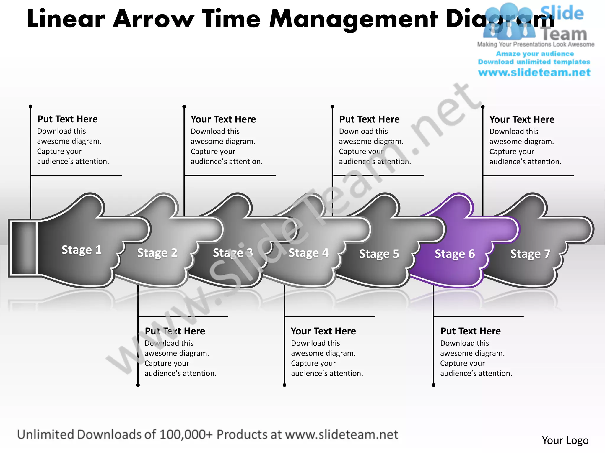 Linear Arrow Time Management Diagram


Put Text Here                         Your Text Here                        Put Text Here                        Your Text Here
Download this                         Download this                        Download this                         Download this
awesome diagram.                      awesome diagram.                     awesome diagram.                      awesome diagram.
Capture your                          Capture your                         Capture your                          Capture your
audience’s attention.                 audience’s attention.                audience’s attention.                 audience’s attention.




       Stage 1          Stage 2             Stage 3           Stage 4            Stage 5           Stage 6             Stage 7




                         Put Text Here                        Your Text Here                       Put Text Here
                         Download this                        Download this                        Download this
                         awesome diagram.                     awesome diagram.                     awesome diagram.
                         Capture your                         Capture your                         Capture your
                         audience’s attention.                audience’s attention.                audience’s attention.




                                                                                                                                Your Logo
 