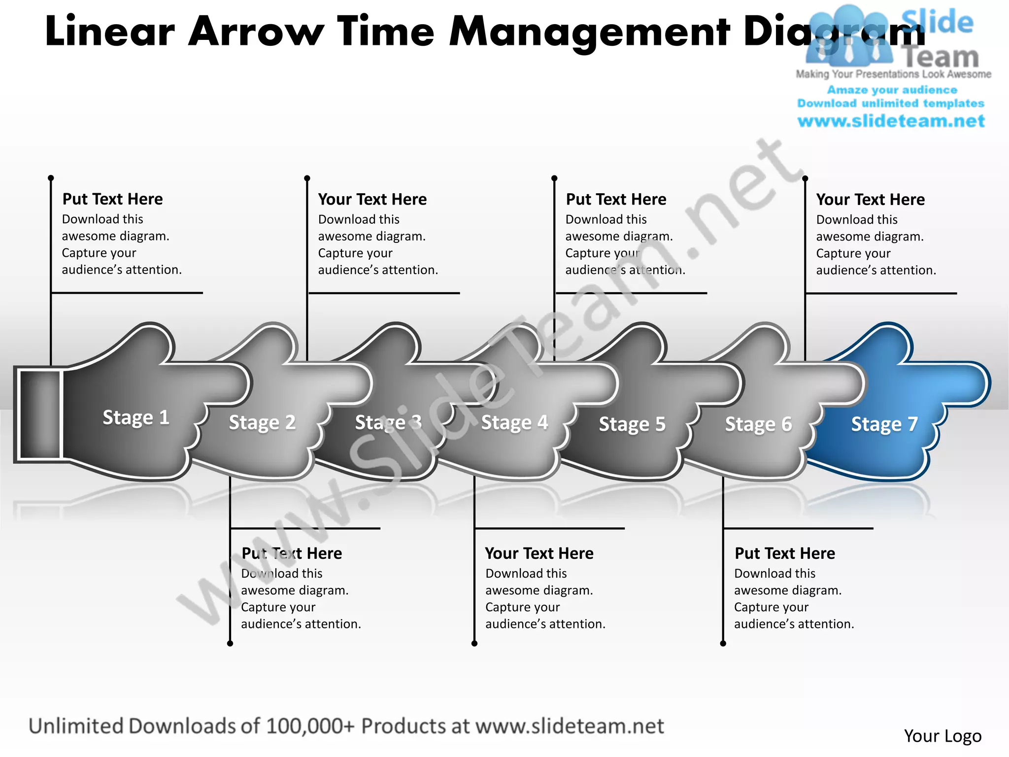 Linear Arrow Time Management Diagram


Put Text Here                         Your Text Here                        Put Text Here                        Your Text Here
Download this                         Download this                        Download this                         Download this
awesome diagram.                      awesome diagram.                     awesome diagram.                      awesome diagram.
Capture your                          Capture your                         Capture your                          Capture your
audience’s attention.                 audience’s attention.                audience’s attention.                 audience’s attention.




       Stage 1          Stage 2             Stage 3           Stage 4            Stage 5           Stage 6             Stage 7




                         Put Text Here                        Your Text Here                       Put Text Here
                         Download this                        Download this                        Download this
                         awesome diagram.                     awesome diagram.                     awesome diagram.
                         Capture your                         Capture your                         Capture your
                         audience’s attention.                audience’s attention.                audience’s attention.




                                                                                                                                Your Logo
 