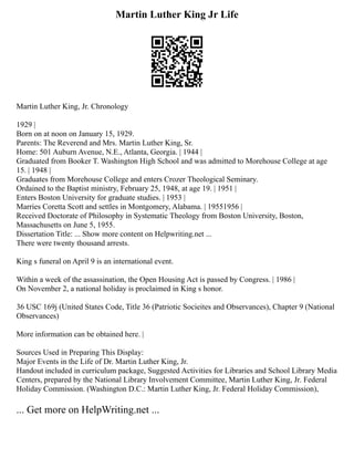 Martin Luther King Jr Life
Martin Luther King, Jr. Chronology
1929 |
Born on at noon on January 15, 1929.
Parents: The Reverend and Mrs. Martin Luther King, Sr.
Home: 501 Auburn Avenue, N.E., Atlanta, Georgia. | 1944 |
Graduated from Booker T. Washington High School and was admitted to Morehouse College at age
15. | 1948 |
Graduates from Morehouse College and enters Crozer Theological Seminary.
Ordained to the Baptist ministry, February 25, 1948, at age 19. | 1951 |
Enters Boston University for graduate studies. | 1953 |
Marries Coretta Scott and settles in Montgomery, Alabama. | 19551956 |
Received Doctorate of Philosophy in Systematic Theology from Boston University, Boston,
Massachusetts on June 5, 1955.
Dissertation Title: ... Show more content on Helpwriting.net ...
There were twenty thousand arrests.
King s funeral on April 9 is an international event.
Within a week of the assassination, the Open Housing Act is passed by Congress. | 1986 |
On November 2, a national holiday is proclaimed in King s honor.
36 USC 169j (United States Code, Title 36 (Patriotic Socieites and Observances), Chapter 9 (National
Observances)
More information can be obtained here. |
Sources Used in Preparing This Display:
Major Events in the Life of Dr. Martin Luther King, Jr.
Handout included in curriculum package, Suggested Activities for Libraries and School Library Media
Centers, prepared by the National Library Involvement Committee, Martin Luther King, Jr. Federal
Holiday Commission. (Washington D.C.: Martin Luther King, Jr. Federal Holiday Commission),
... Get more on HelpWriting.net ...
 