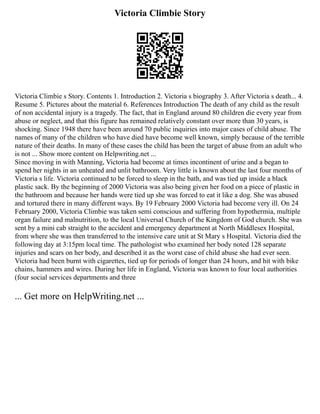 Victoria Climbie Story
Victoria Climbie s Story. Contents 1. Introduction 2. Victoria s biography 3. After Victoria s death... 4.
Resume 5. Pictures about the material 6. References Introduction The death of any child as the result
of non accidental injury is a tragedy. The fact, that in England around 80 children die every year from
abuse or neglect, and that this figure has remained relatively constant over more than 30 years, is
shocking. Since 1948 there have been around 70 public inquiries into major cases of child abuse. The
names of many of the children who have died have become well known, simply because of the terrible
nature of their deaths. In many of these cases the child has been the target of abuse from an adult who
is not ... Show more content on Helpwriting.net ...
Since moving in with Manning, Victoria had become at times incontinent of urine and a began to
spend her nights in an unheated and unlit bathroom. Very little is known about the last four months of
Victoria s life. Victoria continued to be forced to sleep in the bath, and was tied up inside a black
plastic sack. By the beginning of 2000 Victoria was also being given her food on a piece of plastic in
the bathroom and because her hands were tied up she was forced to eat it like a dog. She was abused
and tortured there in many different ways. By 19 February 2000 Victoria had become very ill. On 24
February 2000, Victoria Climbie was taken semi conscious and suffering from hypothermia, multiple
organ failure and malnutrition, to the local Universal Church of the Kingdom of God church. She was
sent by a mini cab straight to the accident and emergency department at North Middlesex Hospital,
from where she was then transferred to the intensive care unit at St Mary s Hospital. Victoria died the
following day at 3:15pm local time. The pathologist who examined her body noted 128 separate
injuries and scars on her body, and described it as the worst case of child abuse she had ever seen.
Victoria had been burnt with cigarettes, tied up for periods of longer than 24 hours, and hit with bike
chains, hammers and wires. During her life in England, Victoria was known to four local authorities
(four social services departments and three
... Get more on HelpWriting.net ...
 