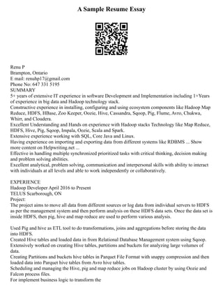 A Sample Resume Essay
Renu P
Brampton, Ontario
E mail: renuhp17@gmail.com
Phone No: 647 331 5195
SUMMARY
5+ years of extensive IT experience in software Development and Implementation including 1+Years
of experience in big data and Hadoop technology stack.
Constructive experience in installing, configuring and using ecosystem components like Hadoop Map
Reduce, HDFS, HBase, Zoo Keeper, Oozie, Hive, Cassandra, Sqoop, Pig, Flume, Avro, Chukwa,
Whirr, and Cloudera.
Excellent Understanding and Hands on experience with Hadoop stacks Technology like Map Reduce,
HDFS, Hive, Pig, Sqoop, Impala, Oozie, Scala and Spark.
Extensive experience working with SQL, Core Java and Linux.
Having experience on importing and exporting data from different systems like RDBMS ... Show
more content on Helpwriting.net ...
Effective in handling multiple synchronized prioritized tasks with critical thinking, decision making
and problem solving abilities.
Excellent analytical, problem solving, communication and interpersonal skills with ability to interact
with individuals at all levels and able to work independently or collaboratively.
EXPERIENCE
Hadoop Developer April 2016 to Present
TELUS Scarborough, ON
Project:
The project aims to move all data from different sources or log data from individual servers to HDFS
as per the management system and then perform analysis on these HDFS data sets. Once the data set is
inside HDFS, then pig, hive and map reduce are used to perform various analysis.
Used Pig and hive as ETL tool to do transformations, joins and aggregations before storing the data
into HDFS.
Created Hive tables and loaded data in from Relational Database Management system using Sqoop.
Extensively worked on creating Hive tables, partitions and buckets for analyzing large volumes of
data.
Creating Partitions and buckets hive tables in Parquet File Format with snappy compression and then
loaded data into Parquet hive tables from Avro hive tables.
Scheduling and managing the Hive, pig and map reduce jobs on Hadoop cluster by using Oozie and
Falcon process files.
For implement business logic to transform the
 