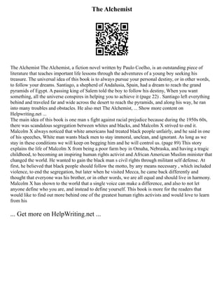 The Alchemist
The Alchemist The Alchemist, a fiction novel written by Paulo Coelho, is an outstanding piece of
literature that teaches important life lessons through the adventures of a young boy seeking his
treasure. The universal idea of this book is to always pursue your personal destiny, or in other words,
to follow your dreams. Santiago, a shepherd of Andalusia, Spain, had a dream to reach the grand
pyramids of Egypt. A passing king of Salem told the boy to follow his destiny, When you want
something, all the universe conspires in helping you to achieve it (page 22) . Santiago left everything
behind and traveled far and wide across the desert to reach the pyramids, and along his way, he ran
into many troubles and obstacles. He also met The Alchemist, ... Show more content on
Helpwriting.net ...
The main idea of this book is one man s fight against racial prejudice because during the 1950s 60s,
there was scandalous segregation between whites and blacks, and Malcolm X strived to end it.
Malcolm X always noticed that white americans had treated black people unfairly, and he said in one
of his speeches, White man wants black men to stay immoral, unclean, and ignorant. As long as we
stay in these conditions we will keep on begging him and he will control us. (page 89) This story
explains the life of Malcolm X from being a poor farm boy in Omaha, Nebraska, and having a tragic
childhood, to becoming an inspiring human rights activist and African American Muslim minister that
changed the world. He wanted to gain the black man s civil rights through militant self defense. At
first, he believed that black people should follow the motto, by any means necessary , which included
violence, to end the segregation, but later when he visited Mecca, he came back differently and
thought that everyone was his brother, or in other words, we are all equal and should live in harmony.
Malcolm X has shown to the world that a single voice can make a difference, and also to not let
anyone define who you are, and instead to define yourself. This book is more for the readers that
would like to find out more behind one of the greatest human rights activists and would love to learn
from his
... Get more on HelpWriting.net ...
 