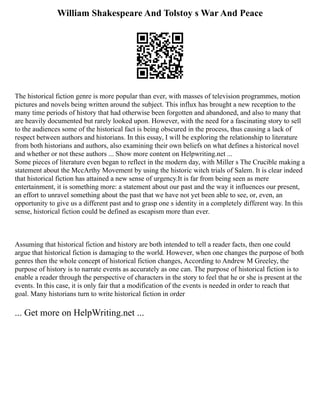 William Shakespeare And Tolstoy s War And Peace
The historical fiction genre is more popular than ever, with masses of television programmes, motion
pictures and novels being written around the subject. This influx has brought a new reception to the
many time periods of history that had otherwise been forgotten and abandoned, and also to many that
are heavily documented but rarely looked upon. However, with the need for a fascinating story to sell
to the audiences some of the historical fact is being obscured in the process, thus causing a lack of
respect between authors and historians. In this essay, I will be exploring the relationship to literature
from both historians and authors, also examining their own beliefs on what defines a historical novel
and whether or not these authors ... Show more content on Helpwriting.net ...
Some pieces of literature even began to reflect in the modern day, with Miller s The Crucible making a
statement about the MccArthy Movement by using the historic witch trials of Salem. It is clear indeed
that historical fiction has attained a new sense of urgency.It is far from being seen as mere
entertainment, it is something more: a statement about our past and the way it influences our present,
an effort to unravel something about the past that we have not yet been able to see, or, even, an
opportunity to give us a different past and to grasp one s identity in a completely different way. In this
sense, historical fiction could be defined as escapism more than ever.
Assuming that historical fiction and history are both intended to tell a reader facts, then one could
argue that historical fiction is damaging to the world. However, when one changes the purpose of both
genres then the whole concept of historical fiction changes, According to Andrew M Greeley, the
purpose of history is to narrate events as accurately as one can. The purpose of historical fiction is to
enable a reader through the perspective of characters in the story to feel that he or she is present at the
events. In this case, it is only fair that a modification of the events is needed in order to reach that
goal. Many historians turn to write historical fiction in order
... Get more on HelpWriting.net ...
 