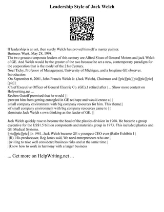 Leadership Style of Jack Welch
If leadership is an art, then surely Welch has proved himself a master painter.
Business Week, May 28, 1998.
The two greatest corporate leaders of this century are Alfred Sloan of General Motors and jack Welch
of GE. And Welch would be the greater of the two because he set a new, contemporary paradigm for
the corporation that is the model of the 21st Century.
Noel Tichy, Professor of Management, University of Michigan, and a longtime GE observer.
Introduction
|On September 6, 2001, John Francis Welch Jr. (Jack Welch), Chairman and |[pic][pic][pic][pic][pic]
[pic] |
|Chief Executive Officer of General Electric Co. (GE),1 retired after | ... Show more content on
Helpwriting.net ...
Reuben Gutoff promised that he would | |
|prevent him from getting entangled in GE red tape and would create a | |
|small company environment with big company resources for him. This theme| |
|of small company environment with big company resources came to | |
|dominate Jack Welch s own thinking as the leader of GE. | |
Jack Welch quickly rose to become the head of the plastics division in 1968. He became a group
executive for the US$1.5 billion components and materials group in 1973. This included plastics and
GE Medical Systems.
|[pic][pic][pic] |In 1981, Jack Welch became GE s youngest CEO ever (Refer Exhibits I |
| |II). His predecessor, Reg Jones said, We need entrepreneurs who are |
| |willing to take well considered business risks and at the same time |
| |know how to work in harmony with a larger business
... Get more on HelpWriting.net ...
 