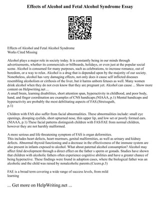 Effects of Alcohol and Fetal Alcohol Syndrome Essay
Effects of Alcohol and Fetal Alcohol Syndrome
Works Cited Missing
Alcohol plays a major role in society today. It is constantly being in our minds through
advertisements, whether its commercials or billboards, holidays, or even just at the popular social
scene. Alcohol is consumed for many purposes, such as celebrations, to increase romance, out of
boredom, or a way to relax. Alcohol is a drug that is depended upon by the majority of our society.
Nonetheless, alcohol has very damaging effects, not only does it cause self inflicted diseases
resembling alcoholism or cirrhosis of the liver, but it harms unborn fetuses as well. Many women
drink alcohol when they do not even know that they are pregnant yet. Alcohol can cause ... Show more
content on Helpwriting.net ...
A small brain, learning disabilities, short attention span, hyperactivity in childhood, and poor body,
hand, and finger coordination are examples of CNS handicaps.(NIAAA, p.1) Mental handicaps and
hyperactivity are probably the most debilitating aspects of FAS.(Streissguth,
p.1)
Children with FAS also suffer from facial abnormalities. These abnormalities include: small eye
openings, drooping eyelids, short upturned nose, thin upper lip, and low set or poorly formed ears.
(NIAAA, p.1) These facial patterns distinguish children with FAS/FAE from normal children,
however they are not harshly malformed.
A more serious and life threatening symptom of FAS is organ deformities.
This includes heart defects, heart murmurs, genital malformities, as well as urinary and kidney
defects. Abnormal thyroid functioning and a decrease in the effectiveness of the immune system are
also present in infants exposed to alcohol. What about paternal alcohol consumption? Alcohol may
affect fetal development through a direct effect on the father s sperm or gonads. Studies have shown
that children with alcoholic fathers often experience cognitive abilities and have a greater chance of
being hyperactive. These findings were found in adoption cases, where the biological father was an
alcoholic and the child was raised by nonalcoholic parents.(Cicero,p.3)
FAE is a broad term covering a wide range of success levels, from mild
learning
... Get more on HelpWriting.net ...
 