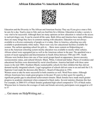 African Education Vs American Education Essay
Education and the Diversity in The African and American Society They say If you give a man a fish;
he eats for a day. Teach a man to fish; and you feed him for a lifetime. Education in today s society is
very vital to be successful. Although there are many opinions on how education is valued or the access
to such privileges vary. It can be crucial all the same. Both Africa and America have many differences
there are many things they have in common starting with education. Education was not always
available to a diverse community of people as it is today. Here in America, schooling was only
available to predominantly white males. There were very few educational facilities available for
women. The earliest operating school for girls in ... Show more content on Helpwriting.net ...
Just as the American schooling system mostly education was available to mostly white cultures.
African school were segregated just as well as the American culture in the past. The apartheid was a
system of racial segregation and discrimination in South Africa between 1948 and 1991. South
Africans were broken down into one of four racial groups based on appearance, known ancestry,
socioeconomic status, and cultural lifestyle: Black, White, Colored and Indian. Places of residence and
educational facilities were determined by racial classification. America had dealt with these same
issues in the mid 1800 s Southern Blacks wanted public schools for their children but they did not
demand racially integrated schools. Legal segregation of schools did not come to an end until the U.S.
Supreme Court made the decision after Brown v. Board of Education in 1954.
Women seem to take be more successful in both countries as well. Word Press states: Although
African Americans have made great progress in the past 30 years in their quest for equality, a
significant gender gap in educational achievement remains. Black females have made much greater
progress in academic attainment when compared to black males. Several statistics illustrate this fact.
For example, in 2006 81% of black females graduated high school compared to 72% of black males.
Whereas here in America the averages of male and female university participants were pegged at a 43
to 57
... Get more on HelpWriting.net ...
 