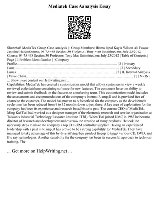 Mediatek Case Aanalysis Essay
Shanzhai! MediaTek Group Case Analysis | | Group Members: Bisma Iqbal Kayla Wilson Ali Fawaz
Jasmine HaiderCourse: 04 75 498 Section 30 Professor: Tony Mao Submitted on: July 23/2012
Course: 04 75 498 Section 30 Professor: Tony Mao Submitted on: July 23/2012 | Table of Contents |
Page | I. Problem Identification | | Company
Profile.................................................................................................................. | 2 | Primary
Issue....................................................................................................................... | 2 | Secondary
Issues................................................................................................................. | 2 | II. Internal Analysis |
| Value Chain.......................................................................................................................... | 2 | VRINE
... Show more content on Helpwriting.net ...
Capabilities: MediaTek has created a customization model that allows customers to view a weekly
reviewed code database containing software for new features. The customers have the ability to
review and submit feedback on the features to a marketing team. This customization model includes
the assessments and recommendations of the company s internal R amp;D and is provided free of
charge to the customer. The model has proven to be beneficial for the company as the development
cycle time has been reduced from 9 to 12 months down to just three. A key area of exploitation for the
company has been its experience and research based historic past. The current CEO of MediaTek,
Ming Kai Tsai had worked as a designer manager of the electronic research and service organization at
Taiwan s Industrial Technology Research Institute (ITRI). When Tsai joined UMC in 1983 he became
director of research and development and oversaw the creation of many products. He took the
necessary steps to make the company a top CD ROM controller supplier. Having an experienced
leadership with a past in R amp;D has proved to be a strong capability for MediaTek. They have
managed to take advantage of this by diversifying their product lineup to target various CD, DVD, and
Blu ray technologies. Another capability for the company has been its successful approach to technical
training. The
... Get more on HelpWriting.net ...
 