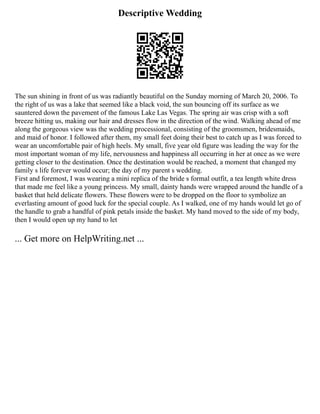 Descriptive Wedding
The sun shining in front of us was radiantly beautiful on the Sunday morning of March 20, 2006. To
the right of us was a lake that seemed like a black void, the sun bouncing off its surface as we
sauntered down the pavement of the famous Lake Las Vegas. The spring air was crisp with a soft
breeze hitting us, making our hair and dresses flow in the direction of the wind. Walking ahead of me
along the gorgeous view was the wedding processional, consisting of the groomsmen, bridesmaids,
and maid of honor. I followed after them, my small feet doing their best to catch up as I was forced to
wear an uncomfortable pair of high heels. My small, five year old figure was leading the way for the
most important woman of my life, nervousness and happiness all occurring in her at once as we were
getting closer to the destination. Once the destination would be reached, a moment that changed my
family s life forever would occur; the day of my parent s wedding.
First and foremost, I was wearing a mini replica of the bride s formal outfit, a tea length white dress
that made me feel like a young princess. My small, dainty hands were wrapped around the handle of a
basket that held delicate flowers. These flowers were to be dropped on the floor to symbolize an
everlasting amount of good luck for the special couple. As I walked, one of my hands would let go of
the handle to grab a handful of pink petals inside the basket. My hand moved to the side of my body,
then I would open up my hand to let
... Get more on HelpWriting.net ...
 