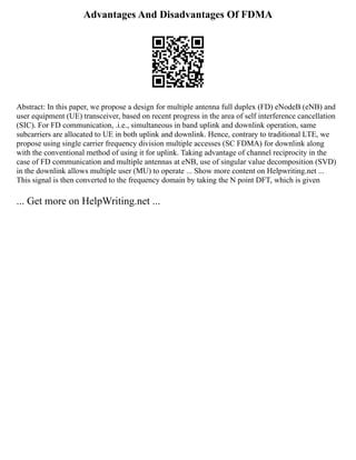 Advantages And Disadvantages Of FDMA
Abstract: In this paper, we propose a design for multiple antenna full duplex (FD) eNodeB (eNB) and
user equipment (UE) transceiver, based on recent progress in the area of self interference cancellation
(SIC). For FD communication, .i.e., simultaneous in band uplink and downlink operation, same
subcarriers are allocated to UE in both uplink and downlink. Hence, contrary to traditional LTE, we
propose using single carrier frequency division multiple accesses (SC FDMA) for downlink along
with the conventional method of using it for uplink. Taking advantage of channel reciprocity in the
case of FD communication and multiple antennas at eNB, use of singular value decomposition (SVD)
in the downlink allows multiple user (MU) to operate ... Show more content on Helpwriting.net ...
This signal is then converted to the frequency domain by taking the N point DFT, which is given
... Get more on HelpWriting.net ...
 