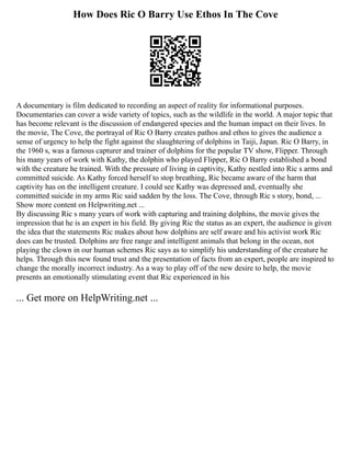 How Does Ric O Barry Use Ethos In The Cove
A documentary is film dedicated to recording an aspect of reality for informational purposes.
Documentaries can cover a wide variety of topics, such as the wildlife in the world. A major topic that
has become relevant is the discussion of endangered species and the human impact on their lives. In
the movie, The Cove, the portrayal of Ric O Barry creates pathos and ethos to gives the audience a
sense of urgency to help the fight against the slaughtering of dolphins in Taiji, Japan. Ric O Barry, in
the 1960 s, was a famous capturer and trainer of dolphins for the popular TV show, Flipper. Through
his many years of work with Kathy, the dolphin who played Flipper, Ric O Barry established a bond
with the creature he trained. With the pressure of living in captivity, Kathy nestled into Ric s arms and
committed suicide. As Kathy forced herself to stop breathing, Ric became aware of the harm that
captivity has on the intelligent creature. I could see Kathy was depressed and, eventually she
committed suicide in my arms Ric said sadden by the loss. The Cove, through Ric s story, bond, ...
Show more content on Helpwriting.net ...
By discussing Ric s many years of work with capturing and training dolphins, the movie gives the
impression that he is an expert in his field. By giving Ric the status as an expert, the audience is given
the idea that the statements Ric makes about how dolphins are self aware and his activist work Ric
does can be trusted. Dolphins are free range and intelligent animals that belong in the ocean, not
playing the clown in our human schemes Ric says as to simplify his understanding of the creature he
helps. Through this new found trust and the presentation of facts from an expert, people are inspired to
change the morally incorrect industry. As a way to play off of the new desire to help, the movie
presents an emotionally stimulating event that Ric experienced in his
... Get more on HelpWriting.net ...
 