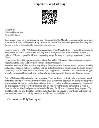 Emperor K ang-hsi Essay
Meijun Cai
Cultural History 300
Professor Frangos
The emperor, Kang xi, is considered by many the greatest of the Manchu emperors and in some ways
an example of Plato s Philosopher King. Discuss the truth of this statement (you may also disagree).
Be sure to refer to the reading by Kang xi in your answer.
Emperor Kangxi (1654 1722) became the second ruler of the Manchu Qing Dynasty. He ascended the
thrown after his father, who was the first emperor of the dynasty died. He became the ruler at age
eight in 1661, and reigned for 61 years, becoming one of the longest reigning emperors in dynastic
history.
He overcame the nobility preventing internal conflict within China (one of the main reasons for the
stagnation of the Ming ... Show more content on Helpwriting.net ...
Moreover, the idea of Plato s Philosophy King is further shown in Emperor Kangxi s way of thinking
and decision making, stating, In the hunt one can kill all the animals caught inside the circle, but one
can t always bear to shoot them as they stand there, trapped and exhausted. This emphasizes the type
of leader he was and how much heart he had when it comes down to dealing with his own people.
Plato s Philosophy King describes every aspect of Emperor Kangxi, a leader who consistently ruled
under the Mandate of Heaven . He believed that good government depended on letting the people live
at rest and that stirring up trouble is no different from preventing trouble from occurring. Because of
his intelligence, reverence to Confucianism and rational way of thinking, he was able to reign as
Emperor of a stabilized and prosperous Manchu Dynasty for 61 years. Emperor Kangxi quotes, The
Tao [Dao] of being an official lies in nothing else than this: Be sincere in your heart, and sincere in
your administration, don t stir up too much trouble, and have officials arid
... Get more on HelpWriting.net ...
 