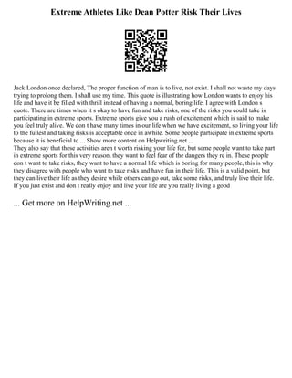 Extreme Athletes Like Dean Potter Risk Their Lives
Jack London once declared, The proper function of man is to live, not exist. I shall not waste my days
trying to prolong them. I shall use my time. This quote is illustrating how London wants to enjoy his
life and have it be filled with thrill instead of having a normal, boring life. I agree with London s
quote. There are times when it s okay to have fun and take risks, one of the risks you could take is
participating in extreme sports. Extreme sports give you a rush of excitement which is said to make
you feel truly alive. We don t have many times in our life when we have excitement, so living your life
to the fullest and taking risks is acceptable once in awhile. Some people participate in extreme sports
because it is beneficial to ... Show more content on Helpwriting.net ...
They also say that these activities aren t worth risking your life for, but some people want to take part
in extreme sports for this very reason, they want to feel fear of the dangers they re in. These people
don t want to take risks, they want to have a normal life which is boring for many people, this is why
they disagree with people who want to take risks and have fun in their life. This is a valid point, but
they can live their life as they desire while others can go out, take some risks, and truly live their life.
If you just exist and don t really enjoy and live your life are you really living a good
... Get more on HelpWriting.net ...
 