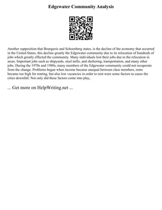 Edgewater Community Analysis
Another supposition that Bourgeois and Schoenberg states, is the decline of the economy that occurred
in the United States, this decline greatly the Edgewater community due to its relocation of hundreds of
jobs which greatly effected the community. Many individuals lost their jobs due to the relocation in
areas. Important jobs such as shipyards, steel mills, and sheltering, transportation, and many other
jobs. During the 1970s and 1980s, many members of the Edgewater community could not recuperate
from the change. Problems began when income became unequal between class members, rents
became too high for renting, but also low vacancies in order to rent were some factors to cause the
cities downfall. Not only did these factors come into play,
... Get more on HelpWriting.net ...
 