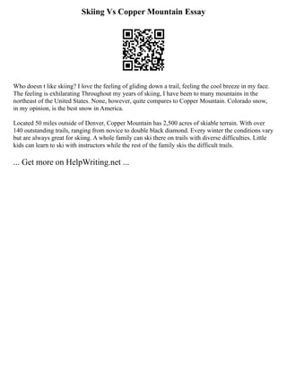Skiing Vs Copper Mountain Essay
Who doesn t like skiing? I love the feeling of gliding down a trail, feeling the cool breeze in my face.
The feeling is exhilarating Throughout my years of skiing, I have been to many mountains in the
northeast of the United States. None, however, quite compares to Copper Mountain. Colorado snow,
in my opinion, is the best snow in America.
Located 50 miles outside of Denver, Copper Mountain has 2,500 acres of skiable terrain. With over
140 outstanding trails, ranging from novice to double black diamond. Every winter the conditions vary
but are always great for skiing. A whole family can ski there on trails with diverse difficulties. Little
kids can learn to ski with instructors while the rest of the family skis the difficult trails.
... Get more on HelpWriting.net ...
 