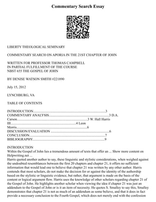 Commentary Search Essay
LIBERTY THEOLOGICAL SEMINARY
COMMENTARY SEARCH ON APORIA IN THE 21ST CHAPTER OF JOHN
WRITTEN FOR PROFESSOR THOMAS CAMPBELL
IN PARTIAL FULFILLMENT OF THE COURSE
NBST 655 THE GOSPEL OF JOHN
BY DENISE WATSON SMITH #221890
July 15, 2012
LYNCHBURG, VA
TABLE OF CONTENTS
INTRODUCTION....................................................................................3
COMMENTARY ANALYSIS......................................................................3 D.A.
Carson..................................................................................3 W. Hall Harris
III............................................................................4 Leon
Morris..................................................................................6
DISCUSSION/EVALUATION ....................................................................6
CONCLUSION........................................................................................7
BIBLIOGRAPHY....................................................................................9
INTRODUCTION
Within the Gospel of John lies a tremendous amount of texts that offer an ... Show more content on
Helpwriting.net ...
Harris quoted another author to say, these linguistic and stylistic considerations, when weighed against
the undoubted resemblances between the first 20 chapters and chapter 21, it offers no sufficient
information that would lead one to believe that chapter 21 was written by any other author. Harris
contends that most scholars, do not make the decision for or against the identity of the authorship
based on the stylistic or linguistic evidence, but rather, that argument is made on the basis of the
content or logical argument flow. Harris uses the knowledge of other scholars regarding chapter 21 of
the Gospel of John. He highlights another scholar when viewing the idea if chapter 21 was just an
addendum to the Gospel of John or is it an item of necessity. He quotes S. Smalley to say this, Smalley
demonstrates that chapter 21 is not as much of an addendum as some believe, and that it does in fact
provide a necessary conclusion to the Fourth Gospel, which does not merely end with the confession
 