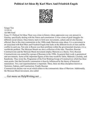 Political Art Ideas By Karl Marx And Friedrich Engels
Songyi Yoo
12/19/14
Art 006 Final
Essay #1: Political Art Ideas There was a time in history where oppression was very present in
Geremy, specifically dealing with the Natzis and communism. It was a time of great struggles for
different social classes. Once history starts to form new movements, culture and art also become
affected. Due to this time communism in the 1900s made Marxism come about. It is a movement in
art associated with Karl Marx and Friedrich Engels that looks at the different levels of class and the
conflict in each one. Not only in Russia was there problems within the governmental structure, it is a
worldwide problem. The Mexican Murals are also a reflection of this idea. Therefore, Russian
Constructivism and the Mexican Mural movement employ Marxism as a theory. First, Russian
Constructivism was created by a group of Russians in the 1990s. In general their work is geometrical
and non mimetic. Some of the important figures of this time would be Tatlin, Malerich, Lissitzky, and
Kandinsky. They wrote the, Programme of the First Working Group of Constructives which has three
main points. One that Scientific communism is heavily influenced by the theory of historical
materialism. Two, real experimentation is important. Three, there are three disciplines known as
Tectonics, Faktura, and Construction. Finally Russian
Constructivists declare war on art which relates to the communistic ideas of Marxism. Additionally,
the Mexican Mural movement, also called
... Get more on HelpWriting.net ...
 
