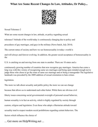 What Are Some Recent Changes In Law, Attitudes, Or Policy...
Sexual Tolerance 2
What are some recent changes in law, attitude, or policy regarding sexual
tolerance? Attitude of the world today is continuously changing due to policy and
procedures of gay marriages, and gays in the military (News batch, July 2014).
The current status of society and how we see homosexuality in today s world is
and will always and forever evolving. In addition, the greater social acceptance of homosexuality in
the
U.S. is catching on and moving from one state to another. There are 18 states and a
continuously growing number of countries that now recognize gay marriages. America has come a
long way with this victory of recognizing same sex marriages and being open minded enough not to
judge those who chose to go the route of same sex marriage and or being a transgender The legislative
landmark was preceded by the 2009 addition of sexual orientation to hate crimes
legislation.
The more we talk about sexuality and public policy the more we can see change
because that allows us to understand each other better. While there are obvious civil
liberty issues concerning social governmental oversight of personal sexual behavior,
human sexuality is in fact an activity, which is highly regulated by society through
custom, religion and legislation. Even those who adopt a libertarian attitude toward
sexuality tend to respect modern social prohibitions regarding certain behaviors. The
factors which influence the choice of
... Get more on HelpWriting.net ...
 