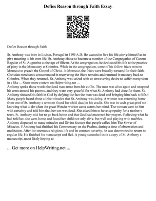 Defies Reason through Faith Essay
Defies Reason through Faith
St. Anthony was born in Lisbon, Portugal in 1195 A.D. He wanted to live his life above himself as to
give meaning to his own life. St. Anthony chose to become a member of the Congregation of Canons
Regular of St. Augustine at the age of fifteen. At the congregation, he dedicated his life to the practice
of piety in the Monastery at Coimbra. While in the congregation, some of his fellow friars went to
Morocco to preach the Gospel of Christ. In Morocco, the friars were brutally tortured for their faith.
Christian merchants consummated in recovering the friars remains and returned in mastery back to
Coimbra. When they returned, St. Anthony was seized with an unwavering desire to suffer martyrdom
in a like ... Show more content on Helpwriting.net ...
Anthony spoke those words the dead man arose from his coffin. The man was alive again and wrapped
his arms around his parents, and they were very grateful for what St. Anthony had done for them. St.
Anthony showed his faith in God by defying the fact the man was dead and bringing him back to life.4
Many people heard about all the miracles that St. Anthony was doing. A woman was returning home
from one of St. Anthony s sermons found her child dead in his cradle. She was in such great grief not
knowing what to do when the great Wonder worker came across her mind. The woman went to him
with certainty and told him that her son was dead. She asked him to have sympathy for a mother s
tears. St. Anthony told her to go back home and that God had answered her prayers. Believing what he
had told her, she went home and found her child not only alive, but well and playing with marbles.
Anthony dispersed so many miracles and Divine favours that people called him The Sower of
Miracles. 5 Anthony had finished his Commentary on the Psalms, during a time of observation and
meditation. After the strenuous religious life and its constant severity, he was determined to return to
regular life. He finished his manuscript and fled. A young scoundrel stole a copy of St. Anthony s
manuscript, most likely hoping to
... Get more on HelpWriting.net ...
 