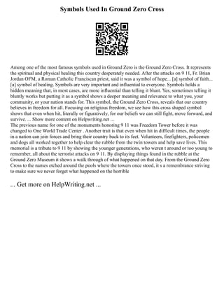 Symbols Used In Ground Zero Cross
Among one of the most famous symbols used in Ground Zero is the Ground Zero Cross. It represents
the spiritual and physical healing this country desperately needed. After the attacks on 9 11, Fr. Brian
Jordan OFM, a Roman Catholic Franciscan priest, said it was a symbol of hope... [a] symbol of faith...
[a] symbol of healing. Symbols are very important and influential to everyone. Symbols holds a
hidden meaning that, in most cases, are more influential than telling it blunt. Yes, sometimes telling it
bluntly works but putting it as a symbol shows a deeper meaning and relevance to what you, your
community, or your nation stands for. This symbol, the Ground Zero Cross, reveals that our country
believes in freedom for all. Focusing on religious freedom, we see how this cross shaped symbol
shows that even when hit, literally or figuratively, for our beliefs we can still fight, move forward, and
survive. ... Show more content on Helpwriting.net ...
The previous name for one of the monuments honoring 9 11 was Freedom Tower before it was
changed to One World Trade Center . Another trait is that even when hit in difficult times, the people
in a nation can join forces and bring their country back to its feet. Volunteers, firefighters, policemen
and dogs all worked together to help clear the rubble from the twin towers and help save lives. This
memorial is a tribute to 9 11 by showing the younger generations, who weren t around or too young to
remember, all about the terrorist attacks on 9 11. By displaying things found in the rubble at the
Ground Zero Museum it shows a walk through of what happened on that day. From the Ground Zero
Cross to the names etched around the pools where the towers once stood, it s a remembrance striving
to make sure we never forget what happened on the horrible
... Get more on HelpWriting.net ...
 