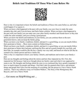 Beliefs And Traditions Of Those Who Came Before Me
Here is why it is important to know the beliefs and traditions of those who came before us, and what
could happen if we ignore it .
When you know what happened in the past with your family, you won t have to make the same
mistakes they did, and if you do know and find a better solution. When you know what happened in
the past with your family you can make sure your other family members and friends know so they don
t make the same mistakes, and you re being a good person.
When you know the beliefs and traditions of your family, you can continue them so the next
generation knows, and you keep the family going.
When you know your family s traditions, beliefs, and past it s a good thing, so you can maybe follow
their good past or better ... Show more content on Helpwriting.net ...
When you know your family s traditions, beliefs, and past it s a good thing, so you can maybe follow
their good past or better their bad past, and keep the flow and set a good example for your kids, and
their kids, an example would be like the boy s family was very rude, and based on what he felt like he
wanted to be a better person and have a better life.
That is why it is important to know your family s beliefs, and traditions and to know your family s
past.
Here are my thoughts and feelings about the stories and how they impacted my life. First, this
impacted my life because i had never thought about my family s past and what it was supposed to
mean to me. My thoughts and feelings about the story as we continued they have greatly expanded, I
have so much respect for people and things. I feel that I take for granted what I have, and mistreat
things and people that I have lost the meaning of everything, like the person in I Am a Native North
America . That is my reflective essay on Freedom Walkers ; The Story of the Montgomery Bus
Boycott, and I am a Native North
... Get more on HelpWriting.net ...
 