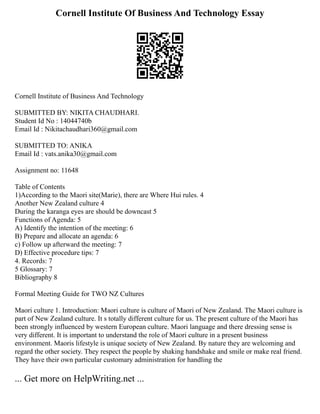 Cornell Institute Of Business And Technology Essay
Cornell Institute of Business And Technology
SUBMITTED BY: NIKITA CHAUDHARI.
Student Id No : 14044740b
Email Id : Nikitachaudhari360@gmail.com
SUBMITTED TO: ANIKA
Email Id : vats.anika30@gmail.com
Assignment no: 11648
Table of Contents
1)According to the Maori site(Marie), there are Where Hui rules. 4
Another New Zealand culture 4
During the karanga eyes are should be downcast 5
Functions of Agenda: 5
A) Identify the intention of the meeting: 6
B) Prepare and allocate an agenda: 6
c) Follow up afterward the meeting: 7
D) Effective procedure tips: 7
4. Records: 7
5 Glossary: 7
Bibliography 8
Formal Meeting Guide for TWO NZ Cultures
Maori culture 1. Introduction: Maori culture is culture of Maori of New Zealand. The Maori culture is
part of New Zealand culture. It s totally different culture for us. The present culture of the Maori has
been strongly influenced by western European culture. Maori language and there dressing sense is
very different. It is important to understand the role of Maori culture in a present business
environment. Maoris lifestyle is unique society of New Zealand. By nature they are welcoming and
regard the other society. They respect the people by shaking handshake and smile or make real friend.
They have their own particular customary administration for handling the
... Get more on HelpWriting.net ...
 