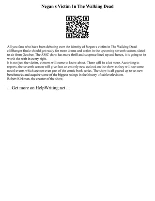 Negan s Victim In The Walking Dead
All you fans who have been debating over the identity of Negan s victim in The Walking Dead
cliffhanger finale should get ready for more drama and action in the upcoming seventh season, slated
to air from October. The AMC show has more thrill and suspense lined up and hence, it is going to be
worth the wait in every right.
It is not just the victim, viewers will come to know about. There will be a lot more. According to
reports, the seventh season will give fans an entirely new outlook on the show as they will see some
novel events which are not even part of the comic book series. The show is all geared up to set new
benchmarks and acquire some of the biggest ratings in the history of cable television.
Robert Kirkman, the creator of the show,
... Get more on HelpWriting.net ...
 