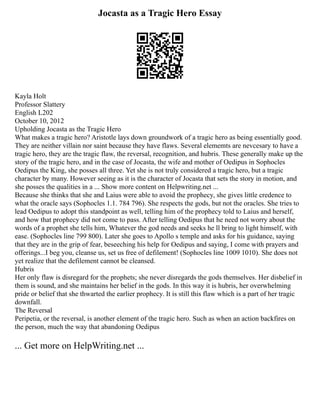 Jocasta as a Tragic Hero Essay
Kayla Holt
Professor Slattery
English L202
October 10, 2012
Upholding Jocasta as the Tragic Hero
What makes a tragic hero? Aristotle lays down groundwork of a tragic hero as being essentially good.
They are neither villain nor saint because they have flaws. Several elememts are nevcesary to have a
tragic hero, they are the tragic flaw, the reversal, recognition, and hubris. These generally make up the
story of the tragic hero, and in the case of Jocasta, the wife and mother of Oedipus in Sophocles
Oedipus the King, she posses all three. Yet she is not truly considered a tragic hero, but a tragic
character by many. However seeing as it is the character of Jocasta that sets the story in motion, and
she posses the qualities in a ... Show more content on Helpwriting.net ...
Because she thinks that she and Laius were able to avoid the prophecy, she gives little credence to
what the oracle says (Sophocles 1.1. 784 796). She respects the gods, but not the oracles. She tries to
lead Oedipus to adopt this standpoint as well, telling him of the prophecy told to Laius and herself,
and how that prophecy did not come to pass. After telling Oedipus that he need not worry about the
words of a prophet she tells him, Whatever the god needs and seeks he ll bring to light himself, with
ease. (Sophocles line 799 800). Later she goes to Apollo s temple and asks for his guidance, saying
that they are in the grip of fear, beseeching his help for Oedipus and saying, I come with prayers and
offerings...I beg you, cleanse us, set us free of defilement! (Sophocles line 1009 1010). She does not
yet realize that the defilement cannot be cleansed.
Hubris
Her only flaw is disregard for the prophets; she never disregards the gods themselves. Her disbelief in
them is sound, and she maintains her belief in the gods. In this way it is hubris, her overwhelming
pride or belief that she thwarted the earlier prophecy. It is still this flaw which is a part of her tragic
downfall.
The Reversal
Peripetia, or the reversal, is another element of the tragic hero. Such as when an action backfires on
the person, much the way that abandoning Oedipus
... Get more on HelpWriting.net ...
 