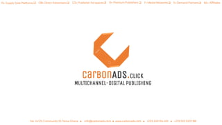 carBOnADS.click
MULTICHANNEL-DIGITAL PUBLISHING
19+ Supply Side Platforms  11+ Demand Partners 13+ Premium Publishers  7+ Media Networks  66+ Affiliates 123+ Publisher Ad spaces 138+ Direct Advertisers
No. 14/25, Community 10, Tema-Ghana ● info@carbonads.click ● www.carbonads.click ● +233 249 914 401 ● +233 501 3237 88
 