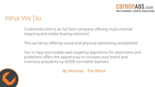 carBOnADS.click
MULTICHANNEL-DIGITAL PUBLISHING
What We Do
CarbonAds.click is an Ad Tech company offering multi-channel
targeting and media buying solutions!
This we do by offering virtual and physical advertising possibilities.
Our In-App and mobile-web targeting algorithms for advertisers and
publishers offers the opportunity to increase your brand and
inventory popularity by 600% via mobile banners.
By Africans! For Africa!
 