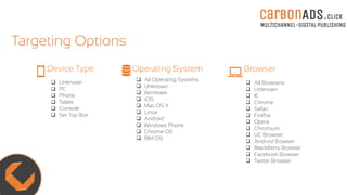 carBOnADS.click
MULTICHANNEL-DIGITAL PUBLISHING
Targeting Options
 Unknown
 PC
 Phone
 Tablet
 Console
 Set Top Box
Device Type
 All Operating Systems
 Unknown
 Windows
 iOS
 Mac OS X
 Linux
 Android
 Windows Phone
 Chrome OS
 RIM OS
Operating System Browser
 All Browsers
 Unknown
 IE
 Chrome
 Safari
 Firefox
 Opera
 Chromium
 UC Browser
 Android Browser
 BlackBerry Browser
 Facebook Browser
 Twitter Browser
 