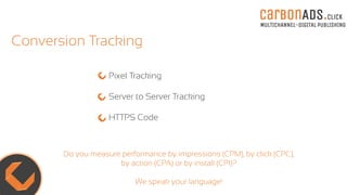 carBOnADS.click
MULTICHANNEL-DIGITAL PUBLISHING
Conversion Tracking
Pixel Tracking
Server to Server Tracking
HTTPS Code
Do you measure performance by impressions (CPM), by click (CPC),
by action (CPA) or by install (CPI)?
We speak your language!
 