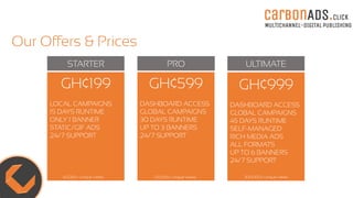 carBOnADS.click
MULTICHANNEL-DIGITAL PUBLISHING
Our Offers & Prices
STARTER PRO ULTIMATE
GH¢999
DASHBOARD ACCESS
GLOBAL CAMPAIGNS
45 DAYS RUNTIME
SELF-MANAGED
RICH MEDIA ADS
ALL FORMATS
UP TO 6 BANNERS
24/7 SUPPORT
GH¢599
DASHBOARD ACCESS
GLOBAL CAMPAIGNS
30 DAYS RUNTIME
UP TO 3 BANNERS
24/7 SUPPORT
GH¢199
LOCAL CAMPAIGNS
15 DAYS RUNTIME
ONLY 1 BANNER
STATIC/GIF ADS
24/7 SUPPORT
40,000+ Unique Views 120,000+ Unique Views 300,000+ Unique Views
 