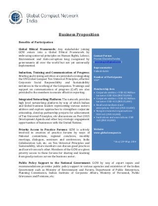 Business Proposition
Benefits of Participation
Global Ethical Framework: Any stakeholder joining
GCNI enters into a Global Ethical Framework by
embracing universal principles on Human Rights, Labour,
Environment and Anti-corruption long recognised by
governments all over the world but not yet universally
implemented.
Induction, Training and Communication of Progress:
Briefing and training activities are provided on integrating
the UN Global Compact Ten Universal Principles, effective
Corporate Social Responsibility and Sustainability
initiatives in the working of the Companies. Trainings and
support on communication of progress (CoP) are also
provided to the members to ensure effective reporting.
Integrated Networking Platform: The network provides
high level networking platform by way of which Indian
and Global business leaders representing various sectors
address and explore approaches to strengthen corporate
citizenship, develop partnership projects for achievement
of Ten Universal Principles, stir discussions on Post 2015
Development Agenda and other key strategic engagement
opportunities of businesses with the United Nations.
Priority Access to Practice Forums: GCNI is actively
involved in creation of practice forums by ways of
National conventions, regional conclaves, monthly
meetings, dialogues, seminars and conferences, India
Collaboration Lab, etc. on Ten Universal Principles and
Sustainability, where members can discuss good practices
and learn from each other. Members of the GCNI are given
priority access to these forums for sharing and learning
from good practices across the business sector.
Public Policy Support to the National Government: GCNI by way of expert inputs and
recommendations provides public policy support to various agencies and ministries of the Indian
Government such as Ministry of Environment and Forests, Department of Public Enterprises,
Planning Commission, Indian Institute of Corporate Affairs, Ministry of Personnel, Public
Grievances and Pensions, etc.
Contact Person
Pooran Chandra Pandey
(pooran.gcn@gmail.com)
Representative
Uddesh Kohli
Number of Participants:
150*
Membership fees:
 Corporate entities > USD 82 Million
turnover: USD 826 (INR 50,000)
 Corporate entities < USD 82 Million
turnover: USD 413 (INR 25,000)
 Small and medium-sized
enterprises: USD 165 (INR 10,000)
 Nongovernmental organizations:
USD 165 (INR 10,000)
 Institutions and associations: USD
165 (INR 10,000)
Website
www.globalcompact.in
* As of 20th May 2014
 